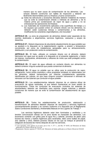 11

            manera que no sean causa de contaminación de los alimentos. Las
            rampas deberán construirse con rejillas de inspección y deberán ser
            fácilmente desmontables para su limpieza y buena conservación;
          g) todas las estructuras y accesorios elevados deberán instalarse de manera
             que se evite la contaminación directa o indirecta de alimentos y de la
             materia prima por condensación de vapor de agua y goteo y no se
             entorpezcan las operaciones de limpieza;
          h) Los materiales de revestimiento aplicados a las superficies de trabajo y a
             los equipos que puedan entrar en contacto directo con los alimentos, no
             deberán ceder sustancias tóxicas o contaminantes a los alimentos,
             modificando los caracteres organolépticos y de inocuidad.4

ARTÍCULO 26.- La zona de preparación de alimentos deberá estar separada de los
recintos destinados a alojamientos, servicios higiénicos, vestuarios y acopio de
desechos.

ARTÍCULO 27.- Deberá disponerse de abundante abastecimiento de agua potable que
se ajustará a lo dispuesto en la reglamentación vigente, a presión y temperatura
conveniente, así como de instalaciones apropiadas para su almacenamiento,
distribución y con protección contra la contaminación.

ARTÍCULO 28.- El hielo, utilizado en contacto directo con el alimento, deberá
fabricarse con agua que se ajuste a lo dispuesto en el presente reglamento, y habrá
de tratarse, manipularse, almacenarse y utilizarse de modo que esté protegido contra
la contaminación.

ARTÍCULO 29.- El vapor de agua utilizado en contacto directo con alimentos no
deberá contener ninguna sustancia que pueda contaminar el alimento.

ARTÍCULO 30.- El agua no potable que se utilice para la producción de vapor,
refrigeración, lucha contra incendios y otros propósitos similares no relacionados con
los alimentos, deberá transportarse por tuberías completamente separadas,
identificadas por colores, sin que haya ninguna conexión transversal ni sifonado de
retroceso con las tuberías que conducen el agua potable.

ARTÍCULO 31.- Los establecimientos deberán disponer de un sistema eficaz de
evacuación de aguas residuales, el que deberá mantenerse en buen estado de
funcionamiento. Todos los conductos de evacuación (incluidos los sistemas de
alcantarillado) deberán ser diseñados para soportar cargas máximas y deberán
construirse de manera que se evite la contaminación del abastecimiento de agua
potable.




ARTÍCULO 32.- Todos los establecimientos de producción, elaboración y
transformación de alimentos deberán disponer de vestuarios y servicios higiénicos
convenientemente situados y en número conforme a lo dispuesto por el Reglamento
Sobre Condiciones Sanitarias y Ambientales Básicas en los Lugares de Trabajo. 5

        Los servicios higiénicos deberán estar bien iluminados y ventilados y no
tendrán comunicación directa con la zona donde se manipulen los alimentos. Los
lavamanos contarán con grifos para el agua fría y caliente, provistos de jabón para
lavarse las manos y medios higiénicos para secárselas, tales como toallas de papel,
aire caliente u otros. Deberá ponerse rótulos en los que se indique al personal la
obligación de lavarse las manos después de usar los servicios.
4 Letra agregada, como aparece en el texto, por el Art. 1°, N° 1.-, del Dto. N° 68/05, del Ministerio de Salud,
  publicado en el Diario Oficial de 23.01.06
5 Reglamento: Decreto supremo N° 594/99, del Ministerio de Salud, publicado en el Diario Oficial de 29.04.00
 