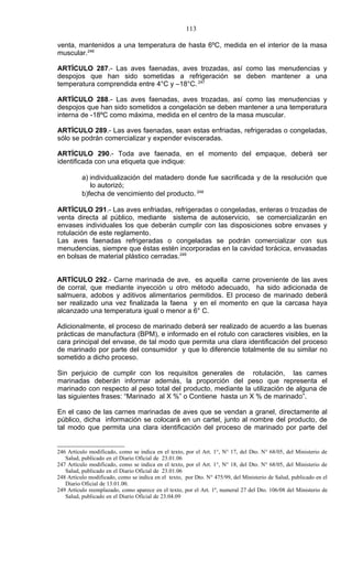 113

venta, mantenidos a una temperatura de hasta 6ºC, medida en el interior de la masa
muscular.246

ARTÍCULO 287.- Las aves faenadas, aves trozadas, así como las menudencias y
despojos que han sido sometidas a refrigeración se deben mantener a una
temperatura comprendida entre 4°C y –18°C. 247

ARTÍCULO 288.- Las aves faenadas, aves trozadas, así como las menudencias y
despojos que han sido sometidos a congelación se deben mantener a una temperatura
interna de -18ºC como máxima, medida en el centro de la masa muscular.

ARTÍCULO 289.- Las aves faenadas, sean estas enfriadas, refrigeradas o congeladas,
sólo se podrán comercializar y expender evisceradas.

ARTÍCULO 290.- Toda ave faenada, en el momento del empaque, deberá ser
identificada con una etiqueta que indique:

          a) individualización del matadero donde fue sacrificada y de la resolución que
             lo autorizó;
          b)fecha de vencimiento del producto. 248

ARTÍCULO 291.- Las aves enfriadas, refrigeradas o congeladas, enteras o trozadas de
venta directa al público, mediante sistema de autoservicio, se comercializarán en
envases individuales los que deberán cumplir con las disposiciones sobre envases y
rotulación de este reglamento.
Las aves faenadas refrigeradas o congeladas se podrán comercializar con sus
menudencias, siempre que éstas estén incorporadas en la cavidad torácica, envasadas
en bolsas de material plástico cerradas.249


ARTÍCULO 292.- Carne marinada de ave, es aquella carne proveniente de las aves
de corral, que mediante inyección u otro método adecuado, ha sido adicionada de
salmuera, adobos y aditivos alimentarios permitidos. El proceso de marinado deberá
ser realizado una vez finalizada la faena y en el momento en que la carcasa haya
alcanzado una temperatura igual o menor a 6° C.

Adicionalmente, el proceso de marinado deberá ser realizado de acuerdo a las buenas
prácticas de manufactura (BPM), e informado en el rotulo con caracteres visibles, en la
cara principal del envase, de tal modo que permita una clara identificación del proceso
de marinado por parte del consumidor y que lo diferencie totalmente de su similar no
sometido a dicho proceso.

Sin perjuicio de cumplir con los requisitos generales de rotulación, las carnes
marinadas deberán informar además, la proporción del peso que representa el
marinado con respecto al peso total del producto, mediante la utilización de alguna de
las siguientes frases: “Marinado al X %” o Contiene hasta un X % de marinado”.

En el caso de las carnes marinadas de aves que se vendan a granel, directamente al
público, dicha información se colocará en un cartel, junto al nombre del producto, de
tal modo que permita una clara identificación del proceso de marinado por parte del


246 Artículo modificado, como se indica en el texto, por el Art. 1°, N° 17, del Dto. N° 68/05, del Ministerio de
   Salud, publicado en el Diario Oficial de 23.01.06
247 Artículo modificado, como se indica en el texto, por el Art. 1°, N° 18, del Dto. N° 68/05, del Ministerio de
   Salud, publicado en el Diario Oficial de 23.01.06
248 Artículo modificado, como se indica en el texto, por Dto. N° 475/99, del Ministerio de Salud, publicado en el
   Diario Oficial de 13.01.00.
249 Artículo reemplazado, como aparece en el texto, por el Art. 1º, numeral 27 del Dto. 106/08 del Ministerio de
   Salud, publicado en el Diario Oficial de 23.04.09
 
