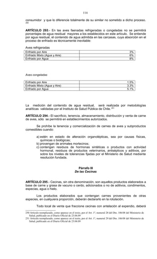 114

consumidor y que lo diferencie totalmente de su similar no sometido a dicho proceso.
250



ARTÍCULO 293.- En las aves faenadas refrigeradas o congeladas no se permitirá
porcentajes de agua residual mayores a los establecidos en este artículo. Se entiende
por agua residual, el contenido de agua admitida en las carcasas, cuya absorción en el
proceso de enfriado es técnicamente inevitable:

Aves refrigeradas
Enfriado por Aire                                                                                 3%
Enfriado Mixto (Agua y Aire)                                                                      6%
Enfriado por Agua                                                                                 8%




Aves congeladas

Enfriado por Aire                                                                               1.5%
Enfriado Mixto (Agua y Aire)                                                                    3.3%
Enfriado por Agua                                                                               5.1%




La medición del contenido de agua residual, será realizada por metodologías
analíticas validadas por el Instituto de Salud Pública de Chile. 251

ARTÍCULO 294.- El sacrificio, tenencia, almacenamiento, distribución y venta de carne
de aves, sólo se permitirá en establecimientos autorizados.

       Se prohíbe la tenencia y comercialización de carnes de aves y subproductos
comestibles cuando:

          a) estén en estado de alteración organolépticas, sea por causas físicas,
             químicas o biológicas;
          b) provengan de animales mortecinos;
          c) contengan residuos de hormonas sintéticas o productos con actividad
             hormonal, residuos de productos veterinarios, antisépticos y aditivos, por
             sobre los niveles de tolerancias fijadas por el Ministerio de Salud mediante
             resolución fundada.


                                                Párrafo III
                                              De las Cecinas


ARTÍCULO 295.- Cecinas, sin otra denominación, son aquellos productos elaborados a
base de carne y grasa de vacuno o cerdo, adicionados o no de aditivos, condimentos,
especias, agua o hielo.

       Los productos elaborados que contengan carnes provenientes de otras
especies, en cualquiera proporción, deberán declararlo en la rotulación.

          Todo local de venta que fraccione cecinas con antelación al expendio, deberá

250 Artículo reemplazado, como aparece en el texto, por el Art. 1º, numeral 28 del Dto. 106/08 del Ministerio de
   Salud, publicado en el Diario Oficial de 23.04.09
251 Artículo reemplazado, como aparece en el texto, por el Art. 1º, numeral 29 del Dto. 106/08 del Ministerio de
   Salud, publicado en el Diario Oficial de 23.04.09
 