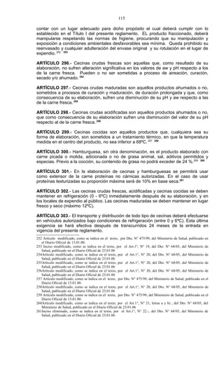 115

contar con un lugar adecuado para dicho propósito el cual deberá cumplir con lo
establecido en el Título I del presente reglamento. EL producto fraccionado, deberá
manipularse respetando las normas de higiene, procurando que su manipulación y
exposición a condiciones ambientales desfavorables sea mínima. Queda prohibido su
reenvasado y cualquier adulteración del envase original y su rotulación en el lugar de
expendio. 252 253

ARTÍCULO 296.- Cecinas crudas frescas son aquellas que, como resultado de su
elaboración, no sufren alteración significativa en los valores de aw y pH respecto a los
de la carne fresca. Pueden o no ser sometidas a proceso de aireación, curación,
secado y/o ahumado. 254

ARTÍCULO 297.- Cecinas crudas maduradas son aquellos productos ahumados o no,
sometidos a procesos de curación y maduración, de duración prolongada y que, como
consecuencia de su elaboración, sufren una disminución de su pH y aw respecto a las
de la carne fresca. 255

ARTÍCULO 298.- Cecinas crudas acidificadas son aquellos productos ahumados o no,
que como consecuencia de su elaboración sufren una disminución del valor de su pH
respecto al de la carne fresca. 256

ARTÍCULO 299.- Cecinas cocidas son aquellos productos que, cualquiera sea su
forma de elaboración, son sometidos a un tratamiento térmico, en que la temperatura
medida en el centro del producto, no sea inferior a 68ºC. 257 258

ARTÍCULO 300.- Hamburguesa, sin otra denominación, es el producto elaborado con
carne picada o molida, adicionada o no de grasa animal, sal, aditivos permitidos y
especias. Previo a la cocción, su contenido de grasa no podrá exceder de 24 %.259 260

ARTÍCULO 301.- En la elaboración de cecinas y hamburguesas se permitirá usar
como extensor de la carne proteínas no cárnicas autorizadas. En el caso de usar
proteínas texturizadas su proporción máxima será de 10% en base seca.261

ARTÍCULO 302.- Las cecinas crudas frescas, acidificadas y cecinas cocidas se deben
mantener en refrigeración (0 - 6ºC) inmediatamente después de su elaboración, y en
los locales de expendio al público. Las cecinas maduradas se deben mantener en lugar
fresco y seco (máximo 12ºC).

ARTÍCULO 303.- El transporte y distribución de todo tipo de cecinas deberá efectuarse
en vehículos autorizados bajo condiciones de refrigeración (entre 0 y 6ºC). Esta última
exigencia se hará efectiva después de transcurridos 24 meses de la entrada en
vigencia del presente reglamento.
252 Artículo modificado, como se indica en el texto, por Dto. N° 475/99, del Ministerio de Salud, publicado en
   el Diario Oficial de 13.01.00.
253 Inciso modificado, como se indica en el texto, por el Art.1°, N° 19, del Dto. N° 68/05, del Ministerio de
   Salud, publicado en el Diario Oficial de 23.01.06
254Artículo modificado, como se indica en el texto, por el Art.1°, N° 20, del Dto. N° 68/05, del Ministerio de
   Salud, publicado en el Diario Oficial de 23.01.06
255Artículo modificado, como se indica en el texto, por el Art.1°, N° 20, del Dto. N° 68/05, del Ministerio de
   Salud, publicado en el Diario Oficial de 23.01.06
256Artículo modificado, como se indica en el texto, por el Art.1°, N° 20, del Dto. N° 68/05, del Ministerio de
   Salud, publicado en el Diario Oficial de 23.01.06
257 Artículo modificado, como se indica en el texto, por Dto. N° 475/99, del Ministerio de Salud, publicado en el
   Diario Oficial de 13.01.00.
258Artículo modificado, como se indica en el texto, por el Art.1°, N° 20, del Dto. N° 68/05, del Ministerio de
   Salud, publicado en el Diario Oficial de 23.01.06
259 Artículo modificado, como se indica en el texto, por Dto. N° 475/99, del Ministerio de Salud, publicado en el
   Diario Oficial de 13.01.00.
260Artículo modificado, como se indica en el texto, por el Art.1°, N° 21, letras a y b) , del Dto. N° 68/05, del
   Ministerio de Salud, publicado en el Diario Oficial de 23.01.06
261Inciso eliminado, como se indica en el texto, por el Art.1°, N° 22.-, del Dto. N° 68/05, del Ministerio de
   Salud, publicado en el Diario Oficial de 23.01.06
 