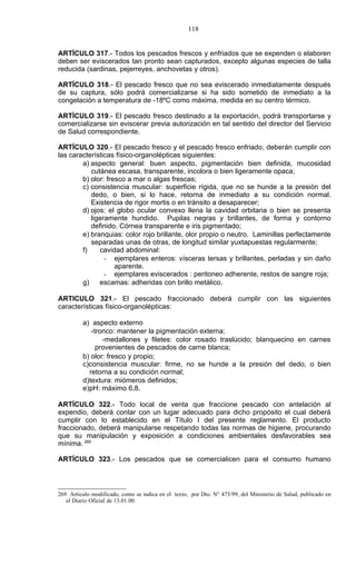 118


ARTÍCULO 317.- Todos los pescados frescos y enfriados que se expenden o elaboren
deben ser eviscerados tan pronto sean capturados, excepto algunas especies de talla
reducida (sardinas, pejerreyes, anchovetas y otros).

ARTÍCULO 318.- El pescado fresco que no sea eviscerado inmediatamente después
de su captura, sólo podrá comercializarse si ha sido sometido de inmediato a la
congelación a temperatura de -18ºC como máxima, medida en su centro térmico.

ARTÍCULO 319.- El pescado fresco destinado a la exportación, podrá transportarse y
comercializarse sin eviscerar previa autorización en tal sentido del director del Servicio
de Salud correspondiente.

ARTÍCULO 320.- El pescado fresco y el pescado fresco enfriado, deberán cumplir con
las características físico-organolépticas siguientes:
        a) aspecto general: buen aspecto, pigmentación bien definida, mucosidad
           cutánea escasa, transparente, incolora o bien ligeramente opaca;
        b) olor: fresco a mar o algas frescas;
        c) consistencia muscular: superficie rígida, que no se hunde a la presión del
           dedo, o bien, si lo hace, retorna de inmediato a su condición normal.
           Existencia de rigor mortis o en tránsito a desaparecer;
        d) ojos: el globo ocular convexo llena la cavidad orbitaria o bien se presenta
           ligeramente hundido. Pupilas negras y brillantes, de forma y contorno
           definido. Córnea transparente e iris pigmentado;
        e) branquias: color rojo brillante, olor propio o neutro. Laminillas perfectamente
           separadas unas de otras, de longitud similar yuxtapuestas regularmente;
        f)    cavidad abdominal:
                - ejemplares enteros: vísceras tersas y brillantes, perladas y sin daño
                    aparente.
                - ejemplares eviscerados : peritoneo adherente, restos de sangre roja;
        g)    escamas: adheridas con brillo metálico.

ARTICULO 321.- El pescado fraccionado deberá cumplir con las siguientes
características físico-organolépticas:

          a) aspecto externo
             -tronco: mantener la pigmentación externa;
                 -medallones y filetes: color rosado traslúcido; blanquecino en carnes
               provenientes de pescados de carne blanca;
          b) olor: fresco y propio;
          c)consistencia muscular: firme, no se hunde a la presión del dedo, o bien
            retorna a su condición normal;
          d)textura: miómeros definidos;
          e)pH: máximo 6,8.

ARTÍCULO 322.- Todo local de venta que fraccione pescado con antelación al
expendio, deberá contar con un lugar adecuado para dicho propósito el cual deberá
cumplir con lo establecido en el Título I del presente reglamento. El producto
fraccionado, deberá manipularse respetando todas las normas de higiene, procurando
que su manipulación y exposición a condiciones ambientales desfavorables sea
mínima. 269

ARTÍCULO 323.- Los pescados que se comercialicen para el consumo humano



269 Artículo modificado, como se indica en el texto, por Dto. N° 475/99, del Ministerio de Salud, publicado en
   el Diario Oficial de 13.01.00.
 