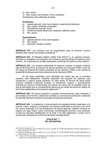 120

          b) olor: neutro;
          c) color: propio, carne blanca, firme y nacarado;
          d) tentáculos: bien adheridos al manto;

          Crustáceos:
          a)  aspecto general: vivos, buen aspecto, ausencia de melanosis;
          b)  ojos: negros, brillantes y turgentes;
          c)  consistencia muscular: firme;
          d)  membrana tóraco-abdominal: resistente, brillante y clara;
          e)  olor: neutro;

          Equinodermos:
          a)  aspecto general: vivos, buen aspecto;
          b)  olor: propio;
          c)  espículas: móviles y erectas.


ARTÍCULO 331.- Los mariscos que se comercialicen para el consumo humano
deberán estar exentos de quistes de parásitos. 274

ARTÍCULO 332.- El Nitrógeno Básico Volátil Total (N.B.V.T.), en mariscos frescos,
enfriados y congelados con excepción de crustáceos, será de 30mg/1OO gramos como
máximo. En crustáceos no se debe sobrepasar los 6Omg/1OO gramos como máximo.

ARTÍCULO 333.- Los mariscos destinados al consumo humano no podrán contener
más de 80 mcg/100 g de producto de veneno paralítico de moluscos (VPM) ni más de
20 mcg/g de producto de veneno amnésico de los mariscos (VAM) ni dar positiva la
prueba del bioensayo para toxina diarreica de los mariscos (VDM).

         En las áreas declaradas como afectadas por marea roja por la autoridad
sanitaria, ésta establecerá, mediante resolución, las especies de mariscos cuya
recolección o captura queda prohibida. En tales áreas, el Servicio de Salud podrá
autorizar mediante resolución fundada, la recolección, captura y procesamiento
industrial de mariscos contaminados con toxinas de marea roja en aquellos casos en
que se demuestre que su procesamiento disminuye los niveles de toxina por debajo de
los límites establecidos en el presente reglamento. 275

ARTÍCULO 334.- El marisco expuesto a posibles contaminaciones, sean naturales o
provocadas por el hombre, deberá ser sometido a un proceso de purificación, debiendo
la autoridad sanitaria controlar la inocuidad del producto purificado.


ARTÍCULO 335.- La instalación y funcionamiento de establecimientos destinados a la
crianza, cultivo, engorda y purificación de mariscos destinados al consumo, así como
los viveros dedicados a la comercialización de dichas especies, deberán ubicarse en
lugares con agua limpia, cuyas condiciones microbiológicas permitan a los productos
cumplir los requisitos establecidos en el Título V de este reglamento y contar con la
autorización otorgada por el Servicio de Salud correspondiente.

                                             TITULO XIV 276
                                            DE LOS HUEVOS


274 Artículo modificado, como se indica en el texto, por Dto. N° 475/99, del Ministerio de Salud, publicado en el
   Diario Oficial de 13.01.00.
275 Artículo modificado, como se indica en el texto, por Dto. N° 475/99, del Ministerio de Salud, publicado en el
   Diario Oficial de 13.01.00.
276 Título XIV De los Huevos, sustituido, como aparece en el texto, por Dto. 90/00, del Ministerio de Salud,
     publicado en el Diario Oficial de 28.04.00
 