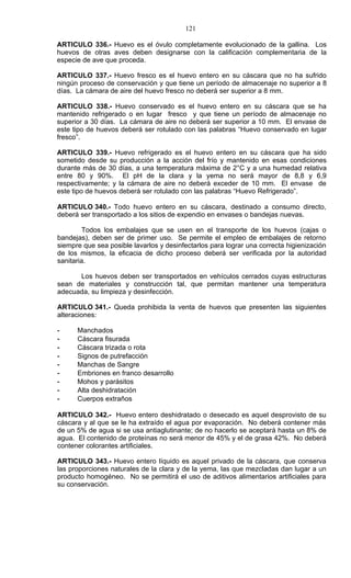 121

ARTICULO 336.- Huevo es el óvulo completamente evolucionado de la gallina. Los
huevos de otras aves deben designarse con la calificación complementaria de la
especie de ave que proceda.

ARTICULO 337.- Huevo fresco es el huevo entero en su cáscara que no ha sufrido
ningún proceso de conservación y que tiene un período de almacenaje no superior a 8
días. La cámara de aire del huevo fresco no deberá ser superior a 8 mm.

ARTICULO 338.- Huevo conservado es el huevo entero en su cáscara que se ha
mantenido refrigerado o en lugar fresco y que tiene un período de almacenaje no
superior a 30 días. La cámara de aire no deberá ser superior a 10 mm. El envase de
este tipo de huevos deberá ser rotulado con las palabras “Huevo conservado en lugar
fresco”.

ARTICULO 339.- Huevo refrigerado es el huevo entero en su cáscara que ha sido
sometido desde su producción a la acción del frío y mantenido en esas condiciones
durante más de 30 días, a una temperatura máxima de 2°C y a una humedad relativa
entre 80 y 90%. El pH de la clara y la yema no será mayor de 8,8 y 6,9
respectivamente; y la cámara de aire no deberá exceder de 10 mm. El envase de
este tipo de huevos deberá ser rotulado con las palabras “Huevo Refrigerado”.

ARTICULO 340.- Todo huevo entero en su cáscara, destinado a consumo directo,
deberá ser transportado a los sitios de expendio en envases o bandejas nuevas.

        Todos los embalajes que se usen en el transporte de los huevos (cajas o
bandejas), deben ser de primer uso. Se permite el empleo de embalajes de retorno
siempre que sea posible lavarlos y desinfectarlos para lograr una correcta higienización
de los mismos, la eficacia de dicho proceso deberá ser verificada por la autoridad
sanitaria.

      Los huevos deben ser transportados en vehículos cerrados cuyas estructuras
sean de materiales y construcción tal, que permitan mantener una temperatura
adecuada, su limpieza y desinfección.

ARTICULO 341.- Queda prohibida la venta de huevos que presenten las siguientes
alteraciones:

-     Manchados
-     Cáscara fisurada
-     Cáscara trizada o rota
-     Signos de putrefacción
-     Manchas de Sangre
-     Embriones en franco desarrollo
-     Mohos y parásitos
-     Alta deshidratación
-     Cuerpos extraños

ARTICULO 342.- Huevo entero deshidratado o desecado es aquel desprovisto de su
cáscara y al que se le ha extraído el agua por evaporación. No deberá contener más
de un 5% de agua si se usa antiaglutinante; de no hacerlo se aceptará hasta un 8% de
agua. El contenido de proteínas no será menor de 45% y el de grasa 42%. No deberá
contener colorantes artificiales.

ARTICULO 343.- Huevo entero líquido es aquel privado de la cáscara, que conserva
las proporciones naturales de la clara y de la yema, las que mezcladas dan lugar a un
producto homogéneo. No se permitirá el uso de aditivos alimentarios artificiales para
su conservación.
 