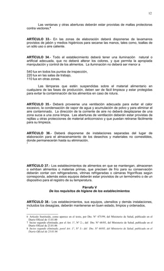 12


        Las ventanas y otras aberturas deberán estar provistas de mallas protectoras
contra vectores.6


ARTÍCULO 33.- En las zonas de elaboración deberá disponerse de lavamanos
provistos de jabón y medios higiénicos para secarse las manos, tales como, toallas de
un sólo uso o aire caliente.


ARTÍCULO 34.- Todo el establecimiento deberá tener una iluminación natural o
artificial adecuada, que no deberá alterar los colores, y que permita la apropiada
manipulación y control de los alimentos. La iluminación no deberá ser menor a

540 lux en todos los puntos de inspección,
220 lux en las salas de trabajo,
110 lux en otras zonas.

        Las lámparas que estén suspendidas sobre el material alimentario en
cualquiera de las fases de producción, deben ser de fácil limpieza y estar protegidas
para evitar la contaminación de los alimentos en caso de rotura.


ARTÍCULO 35.- Deberá proveerse una ventilación adecuada para evitar el calor
excesivo, la condensación de vapor de agua y acumulación de polvo y para eliminar el
aire contaminado. La dirección de la corriente de aire no deberá desplazarse de una
zona sucia a una zona limpia. Las aberturas de ventilación deberán estar provistas de
rejillas u otras protecciones de material anticorrosivo y que puedan retirarse fácilmente
para su limpieza.


ARTÍCULO 36.- Deberá disponerse de instalaciones separadas del lugar de
elaboración para el almacenamiento de los desechos y materiales no comestibles,
donde permanecerán hasta su eliminación.
7




ARTÍCULO 37.- Los establecimientos de alimentos en que se mantengan, almacenen
o exhiban alimentos o materias primas, que precisen de frío para su conservación
deberán contar con refrigeradores, vitrinas refrigeradas o cámaras frigoríficas según
corresponda, además estos equipos deberán estar provistos de un termómetro o de un
dispositivo para el registro de su temperatura.

                                         Párrafo V
                   De los requisitos de higiene de los establecimientos


ARTÍCULO 38.- Los establecimientos, sus equipos, utensilios y demás instalaciones,
incluidos los desagües, deberán mantenerse en buen estado, limpios y ordenados.
8



6 Artículo Sustituido, como aparece en el texto, por Dto. N° 475/99, del Ministerio de Salud, publicado en el
 Diario Oficial de 13.01.00
7 Inciso segundo eliminado, por el Art. 1°, N° 2.-, del Dto. N° 68/05, del Ministerio de Salud, publicado en el
 Diario Oficial de 23.01.06
8 Inciso segundo eliminado, porel Art. 1°, N° 3.- del Dto. N° 68/05, del Ministerio de Salud, publicado en el
 Diario Oficial de 23.01.06
 