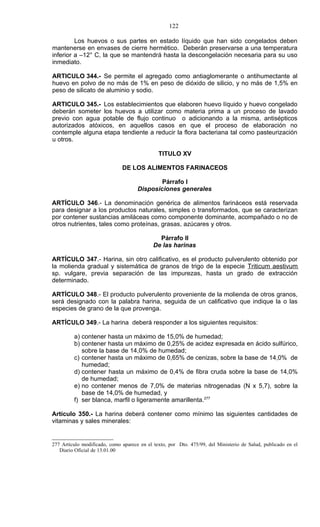 122

         Los huevos o sus partes en estado líquido que han sido congelados deben
mantenerse en envases de cierre hermético. Deberán preservarse a una temperatura
inferior a –12° C, la que se mantendrá hasta la descongelación necesaria para su uso
inmediato.

ARTICULO 344.- Se permite el agregado como antiaglomerante o antihumectante al
huevo en polvo de no más de 1% en peso de dióxido de silicio, y no más de 1,5% en
peso de silicato de aluminio y sodio.

ARTICULO 345.- Los establecimientos que elaboren huevo líquido y huevo congelado
deberán someter los huevos a utilizar como materia prima a un proceso de lavado
previo con agua potable de flujo continuo o adicionando a la misma, antisépticos
autorizados atóxicos, en aquellos casos en que el proceso de elaboración no
contemple alguna etapa tendiente a reducir la flora bacteriana tal como pasteurización
u otros.

                                              TITULO XV

                              DE LOS ALIMENTOS FARINACEOS

                                             Párrafo I
                                     Disposiciones generales

ARTÍCULO 346.- La denominación genérica de alimentos farináceos está reservada
para designar a los productos naturales, simples o transformados, que se caracterizan
por contener sustancias amiláceas como componente dominante, acompañado o no de
otros nutrientes, tales como proteínas, grasas, azúcares y otros.

                                              Párrafo II
                                            De las harinas

ARTÍCULO 347.- Harina, sin otro calificativo, es el producto pulverulento obtenido por
la molienda gradual y sistemática de granos de trigo de la especie Triticum aestivum
sp. vulgare, previa separación de las impurezas, hasta un grado de extracción
determinado.

ARTÍCULO 348.- El producto pulverulento proveniente de la molienda de otros granos,
será designado con la palabra harina, seguida de un calificativo que indique la o las
especies de grano de la que provenga.

ARTÍCULO 349.- La harina deberá responder a los siguientes requisitos:

         a) contener hasta un máximo de 15,0% de humedad;
         b) contener hasta un máximo de 0,25% de acidez expresada en ácido sulfúrico,
            sobre la base de 14,0% de humedad;
         c) contener hasta un máximo de 0,65% de cenizas, sobre la base de 14,0% de
            humedad;
         d) contener hasta un máximo de 0,4% de fibra cruda sobre la base de 14,0%
            de humedad;
         e) no contener menos de 7,0% de materias nitrogenadas (N x 5,7), sobre la
            base de 14,0% de humedad, y
         f) ser blanca, marfil o ligeramente amarillenta.277

Artículo 350.- La harina deberá contener como mínimo las siguientes cantidades de
vitaminas y sales minerales:


277 Artículo modificado, como aparece en el texto, por Dto. 475/99, del Ministerio de Salud, publicado en el
   Diario Oficial de 13.01.00
 
