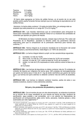 123

Tiamina              6,3 mg/kg
Riboflavina          1,3 mg/kg
Niacina              13,0 mg/kg
Hierro               30,0 mg/kg

 El hierro debe agregarse en forma de sulfato ferroso, en el evento de no ser esto
posible podrá usarse fumarato ferroso siempre que se mantenga la equivalencia con el
sulfato ferroso.

Asimismo, la harina debe contener 1,8 mg/kg de ácido fólico, sin embargo éste se
aceptará que esté presente en un rango de 1,0 a 2,6 mg/kg.278

ARTÍCULO 351.- Las mezclas vitamínicas que se comercialicen para enriquecer la
harina sean nacionales o importadas deberán indicar en su rotulación las cantidades de
nutrientes que aportan por gramo de mezcla.

       El Ministerio de Salud mediante decreto, dictado bajo la fórmula “Por orden del
Presidente de la República”, aprobará la directriz sobre los parámetros técnicos
adecuados para que la composición de la premezcla vitamínica para harinas sea
uniforme. 279

ARTÍCULO 352.- Harina integral es el producto resultante de la trituración del cereal
previa limpieza y acondicionamiento, hasta llegar a un 100% de extracción.

ARTÍCULO 353.- La harina integral deberá cumplir con las características siguientes:

          a)      humedad, no más de 15,0%;
          b)      fibra cruda, no más de 1,5% sobre la base de 14,0% de humedad;
          c)      cenizas, no más de 1,5%, sobre la base de 14,0% de humedad, y
          d)      acidez, no más de 0,3% expresada en ácido sulfúrico sobre la base de un
                  14%
               de humedad.

ARTÍCULO 354.- Las harinas de legumbres no deben contener más de 10 unidades de
inhibidor de tripsina por miligramo de harina seca, 300 unidades de hemoaglutinantes
por gramo de harina seca ni más de 0,1 mg de ácido cianhídrico por gramo de harina
seca. Las harinas de lupino además no deberán contener más de 0,05% de alcaloides.
280



ARTÍCULO 355.- Las harinas no deberán contener insectos, partes de estos o sus
estados evolutivos, ácaros ni otros elementos extraños.

                                          Párrafo III
                      Del pan y los productos de pastelería y repostería


ARTÍCULO 356.- Con el nombre de pan sin otra denominación, se entiende el producto
de la cocción de la masa resultante de una mezcla de harina de trigo, levadura de
panificación, agua potable y sal comestible, con o sin adición de mejoradores de
panificación y/o enriquecedores, tales como: leche, azúcares, materias grasas u otros
autorizados por este reglamento.281
278 Artículo reemplazado, como aparece en el texto, por el Nº 1, del artículo 1º del Dto. 75/09, del Ministerio de
   Salud, publicado en el Diario Oficial de 16.03.10, cuya vigencia es a partir de 24 meses después de su
   publicación en el Diario Oficial
279Inciso sustituido, como aparece en el texto, por el Nº 2, del artículo 1º del Dto. 75/09, del Ministerio de Salud,
   publicado en el Diario Oficial de 16.03.10, cuya vigencia es a partir de 24 meses después de su publicación en
   el Diario Oficial
280 Artículo modificado, como aparece en el texto, por Dto. 475/99, del Ministerio de Salud, publicado en el
   Diario Oficial de 13.01.00
281 Artículo modificado, como aparece en el texto, por el Art. 1°, N° 11.-, del Dto. 68/05, del Ministerio de Salud,
 