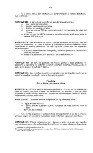 124


       Si el pan se fabrica con otra harina, se denominará con el nombre de la harina
que se emplee.


ARTÍCULO 357.- El pan deberá presentar las características siguientes:
      a)    olor y sabor característico;
      b)    cocción y panificación normales;
      c)    limpio y sin cuerpos extraños;
      d)    agua, no más de 36% en muestra tomada 1 hora después de salida del
            horno,y
      e) acidez, no más de 0,25% expresada en ácido sulfúrico y calculada sobre la
         base de 30,0% de agua.


ARTÍCULO 358.- Con el nombre de masas o pastas horneadas se designan diversos
productos elaborados en base a harinas, y adicionados o no de especies y otros
ingredientes o aditivos permitidos, las que deberán cumplir con las siguientes
especificaciones:
        a) el aspecto de la masa será homogéneo, adecuado para dar la característica
           típica del producto;
        b) acidez no superior al 0,25% expresada en ácido sulfúrico. 282



ARTÍCULO 359.- El pan, los pasteles, las masas, pastas y otros productos de
pastelería y repostería, no deberán contener sustancias extrañas, insectos, parte de
estos o sus estados evolutivos, ni ácaros.


ARTÍCULO 360.- Las mezclas de aditivos mejoradores de panificación usados en la
industria panadera no deberán contener bromato de potasio.


                                              Párrafo IV
                                  De los fideos y productos afines


ARTÍCULO 361.- Fideos son los productos constituidos por mezclas de sémolas de
trigo y/o harina con agua potable, no fermentadas, sin cocción y que han sido
sometidos a un proceso de desecación. Podrán adicionarse huevos, hortalizas y otros
ingredientes y aditivos autorizados.

ARTÍCULO 362.- Los fideos deberán cumplir con los siguientes requisitos:

          a) agua, máximo 13,5% y
          b)    acidez total no superior a 0,25%, expresada en ácido sulfúrico, sobre la
                base
             de 14,0% de humedad.

       Las demás exigencias y características corresponderán a las de la materia
prima de origen, sin considerar nutrientes u otras sustancias agregadas permitidas.


ARTÍCULO 363.- Fideos enriquecidos con vitaminas y sales minerales son aquellos
que contienen como mínimo los siguientes nutrientes por cada kilogramo de producto
   publicado en el Diario Oficial de 23.01.06
282 Artículo modificado, como aparece en el texto, por Dto. 475/99, del Ministerio de Salud, publicado en el
   Diario Oficial de 13.01.00
 