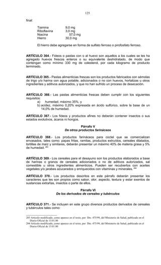 125

final:

          Tiamina                   9,0 mg
          Riboflavina               3,0 mg
          Niacina                      57,0 mg
          Hierro                    30,0 mg

          El hierro debe agregarse en forma de sulfato ferroso o pirofosfato ferroso.


ARTÍCULO 364.- Fideos o pastas con o al huevo son aquellos a los cuales se les ha
agregado huevos frescos enteros o su equivalente deshidratado, de modo que
contengan como mínimo 330 mg de colesterol, por cada kilogramo de producto
terminado.


ARTÍCULO 365.- Pastas alimenticias frescas son los productos fabricados con sémolas
de trigo y/o harina con agua potable, adicionados o no con huevos, hortalizas u otros
ingredientes y aditivos autorizados, y que no han sufrido un proceso de desecación.


ARTÍCULO 366.- Las pastas alimenticias frescas deben cumplir con los siguientes
requisitos:
         a)    humedad, máximo 35%, y
         b) acidez, máximo 0,20% expresada en ácido sulfúrico, sobre la base de un
            14,0% de humedad.

ARTÍCULO 367.- Los fideos y productos afines no deberán contener insectos o sus
estados evolutivos, ácaros ni hongos.

                                             Párrafo V
                                   De otros productos farináceos

ARTÍCULO 368.- Los productos farináceos para coctel que se comercializan
envasados, tales como: papas fritas, ramitas, productos extruídos, cereales dilatados,
tortillas de maíz y similares, deberán presentar un máximo 40% de materia grasa y 5%
de humedad. 283


ARTÍCULO 369.- Los cereales para el desayuno son los productos elaborados a base
de harinas o granos de cereales adicionados o no de aditivos autorizados, sal
comestible u otros ingredientes alimenticios. Pueden ser recubiertos con aceites
vegetales y/o jarabes azucarados y enriquecidos con vitaminas y minerales. 284

ARTÍCULO 370.- Los productos descritos en este párrafo deberán presentar los
caracteres que les son propios como sabor, olor, aspecto, textura y estar exentos de
sustancias extrañas, insectos o parte de ellos.

                                          Párrafo VI
                           De los derivados de cereales y tubérculos


ARTÍCULO 371.- Se incluyen en este grupo diversos productos derivados de cereales
y tubérculos tales como:


283 Artículo modificado, como aparece en el texto, por Dto. 475/99, del Ministerio de Salud, publicado en el
   Diario Oficial de 13.01.00
284 Artículo modificado, como aparece en el texto, por Dto. 475/99, del Ministerio de Salud, publicado en el
   Diario Oficial de 13.01.00
 