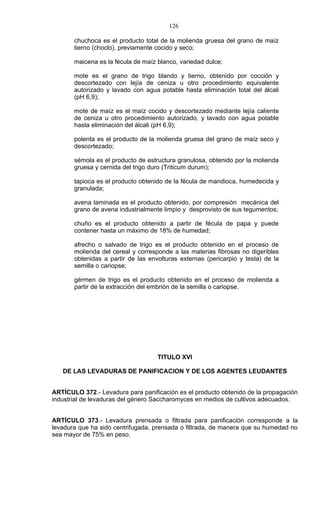 126

       chuchoca es el producto total de la molienda gruesa del grano de maíz
       tierno (choclo), previamente cocido y seco;

       maicena es la fécula de maíz blanco, variedad dulce;

       mote es el grano de trigo blando y tierno, obtenido por cocción y
       descortezado con lejía de ceniza u otro procedimiento equivalente
       autorizado y lavado con agua potable hasta eliminación total del álcali
       (pH 6,9);

       mote de maíz es el maíz cocido y descortezado mediante lejía caliente
       de ceniza u otro procedimiento autorizado, y lavado con agua potable
       hasta eliminación del álcali (pH 6,9);

       polenta es el producto de la molienda gruesa del grano de maíz seco y
       descortezado;

       sémola es el producto de estructura granulosa, obtenido por la molienda
       gruesa y cernida del trigo duro (Triticum durum);

       tapioca es el producto obtenido de la fécula de mandioca, humedecida y
       granulada;

       avena laminada es el producto obtenido, por compresión mecánica del
       grano de avena industrialmente limpio y desprovisto de sus tegumentos;

       chuño es el producto obtenido a partir de fécula de papa y puede
       contener hasta un máximo de 18% de humedad;

       afrecho o salvado de trigo es el producto obtenido en el proceso de
       molienda del cereal y corresponde a las materias fibrosas no digeribles
       obtenidas a partir de las envolturas externas (pericarpio y testa) de la
       semilla o cariopse;

       gérmen de trigo es el producto obtenido en el proceso de molienda a
       partir de la extracción del embrión de la semilla o cariopse.




                                    TITULO XVI

   DE LAS LEVADURAS DE PANIFICACION Y DE LOS AGENTES LEUDANTES


ARTÍCULO 372.- Levadura para panificación es el producto obtenido de la propagación
industrial de levaduras del género Saccharomyces en medios de cultivos adecuados.


ARTÍCULO 373.- Levadura prensada o filtrada para panificación corresponde a la
levadura que ha sido centrifugada, prensada o filtrada, de manera que su humedad no
sea mayor de 75% en peso.
 