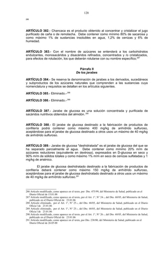 128
286




ARTÍCULO 382.- Chancaca es el producto obtenido al concentrar y cristalizar el jugo
purificado de caña o de remolacha. Debe contener como mínimo 80% de sacarosa y
como máximo 1% de sustancias insolubles en agua, 1,2% de cenizas y 6% de
humedad.


ARTÍCULO 383.- Con el nombre de azúcares se entenderá a los carbohidratos
endulzantes, monosacáridos y disacáridos refinados, concentrados y /o cristalizados,
para efectos de rotulación, los que deberán rotularse con su nombre específico.287


                                                 Párrafo II
                                               De los jarabes

ARTÍCULO 384.- Se reserva la denominación de jarabes a los derivados, sucedáneos
y subproductos de los azúcares naturales que comprenden a las sustancias cuya
nomenclatura y requisitos se detallan en los artículos siguientes.

ARTÍCULO 385.- Eliminado.- 288

ARTÍCULO 386.- Eliminado.- 289


ARTÍCULO 387.- Jarabe de glucosa es una solución concentrada y purificada de
sacáridos nutritivos obtenidos del almidón. 290


ARTÍCULO 388.- El jarabe de glucosa destinado a la fabricación de productos de
confitería podrá contener como máximo 400 mg/kg de anhídrido sulfuroso,
aceptándose para el jarabe de glucosa destinado a otros usos un máximo de 40 mg/kg
de anhídrido sulfuroso.


ARTÍCULO 389.- Jarabe de glucosa "deshidratada" es el jarabe de glucosa del que se
ha separado parcialmente el agua. Debe contener como mínimo 20% m/m de
azúcares reductores (equivalente en dextrosa), expresados en D-glucosa en seco y
90% m/m de sólidos totales y como máximo 1% m/m en seco de cenizas sulfatadas y 1
mg/kg de arsénico.

         El jarabe de glucosa deshidratado destinado a la fabricación de productos de
confitería deberá contener como máximo 150 mg/kg de anhídrido sulfuroso,
aceptándose para el jarabe de glucosa deshidratado destinado a otros usos un máximo
de 40 mg/kg de anhídrido sulfuroso.291



286 Artículo modificado, como aparece en el texto, por Dto. 475/99, del Ministerio de Salud, publicado en el
   Diario Oficial de 13.01.00
287 Artículo modificado, como aparece en el texto, por el Art. 1°, N° 24.-, del Dto. 68/05, del Ministerio de Salud,
   publicado en el Diario Oficial de 23.01.06
288 Artículo eliminado, por el Art. 1°, N° 25.-, del Dto. 68/05, del Ministerio de Salud, publicado en el Diario
   Oficia l de 23.01.06
289 Artículo eliminado, por el Art. 1°, N° 25.-, del Dto. 68/05, del Ministerio de Salud, publicado en el Diario
   Oficia l de 23.01.06
290 Artículo modificado, como aparece en el texto, por el Art. 1°, N° 26.-, del Dto. 68/05, del Ministerio de Salud,
   publicado en el Diario Oficial de 23.01.06
291 Artículo modificado, como aparece en el texto, por Dto. 238/00, del Ministerio de Salud, publicado en el
   Diario Oficial de 26.05.00
 