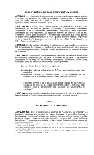 131

              De los productos en polvo para preparar postres y refrescos

ARTÍCULO 401.- Con el nombre genérico de producto en polvo para preparar postres
y refrescos, se denominan los productos en polvo o granulados que, por dispersión en
agua y/o leche, permiten la obtención de las preparaciones correspondientes
(gelatinas, flanes, budines, refrescos u otros).

ARTÍCULO 402.- Polvos para preparar postres de gelatina son los productos
constituidos por mezclas de gelatina y azúcares o edulcorantes autorizados,
adicionados o no de acidulantes, saborizantes, colorantes y otros ingredientes
autorizados por este reglamento. Su contenido máximo de humedad será de 5%.
Cuando se utilicen otros espesantes o hidrocoloides autorizados que no sea gelatina
de origen animal, deberá indicarse en el rótulo “gelatina de origen vegetal”, sin perjuicio
de la correspondiente declaración de los nombres específicos de los espesantes o
hidrocoloides constituyentes. 302

ARTÍCULO 403.- La gelatina utilizada en la elaboración de postres debe provenir de la
hidrólisis selectiva del colágeno principal proteína estructural de la piel, tejido conectivo
y huesos de animales sanos. Deberán cumplir con las normas de identidad y pureza
de FAO/OMS. 303

ARTÍCULO 404.- Polvos para preparar refrescos o bebidas instantáneas en polvo son
los productos constituidos por azúcares o mezclas de azúcares y edulcorantes
autorizados o mezclas de edulcorantes autorizados, acidulantes, saborizantes,
colorantes, con o sin adición de enturbiantes y otros ingredientes.

        Estos productos deberán contener lo siguiente:

        a) porcentaje máximo de humedad de 5 % al momento de envasar estos
           productos;
        b) porcentaje máximo de cenizas totales 2% con excepción de los
           enriquecidos o fortificados, para los cuales no regirá este límite;


        c) porcentaje mínimo de 85 % de azúcares totales en peso del producto final,
           salvo para los refrescos o bebidas instantáneas en polvo, en los que se ha
           sustituido total o parcialmente los azúcares por edulcorantes no
           nutritivos.304

ARTÍCULO 405.- La rotulación de edulcorantes en estos productos deberá ajustarse a
lo estipulado en el Título III. De los Aditivos Alimentarios de este reglamento.


                                                TITULO XIX

                               DE LAS CONFITURAS Y SIMILARES


ARTÍCULO 406.- Con la denominación genérica de "confituras", se entienden los
productos obtenidos por cocción de frutas, hortalizas o tubérculos (enteros o
fraccionados), sus jugos y/o pulpas, con azúcares (azúcar, dextrosa, azúcar invertido,
jarabe de glucosa o sus mezclas) con o sin adición de otros edulcorantes, aditivos e
ingredientes. Comprenden mermeladas, dulces, jaleas, frutas confitadas, glaseadas,
302 Artículo modificado, como se indica en el texto, por Dto. N° 115/03, del Ministerio de Salud, publicado en el
   Diario Oficial de 25.11.03
303 Artículo modificado, como se indica en el texto, por Dto. N° 115/03, del Ministerio de Salud, publicado en el
   Diario Oficial de 25.11.03
304 Artículo reemplazado, como aparece en el texto, por el Art. 1°, N° 29.- del Dto. 68/05, del Ministerio de
   Salud, publicado en el Diario Oficial de 23.01.06
 