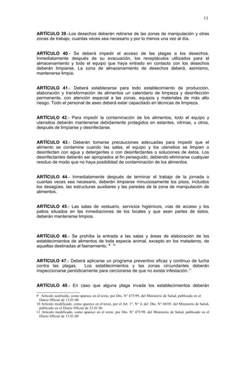 13


ARTÍCULO 39.-Los desechos deberán retirarse de las zonas de manipulación y otras
zonas de trabajo, cuantas veces sea necesario y por lo menos una vez al día.


ARTÍCULO 40.- Se deberá impedir el acceso de las plagas a los desechos.
Inmediatamente después de su evacuación, los receptáculos utilizados para el
almacenamiento y todo el equipo que haya entrado en contacto con los desechos
deberán limpiarse. La zona de almacenamiento de desechos deberá, asimismo,
mantenerse limpia.


ARTÍCULO 41.- Deberá establecerse para todo establecimiento de producción,
elaboración y transformación de alimentos un calendario de limpieza y desinfección
permanente, con atención especial a las zonas, equipos y materiales de más alto
riesgo. Todo el personal de aseo deberá estar capacitado en técnicas de limpieza.


ARTÍCULO 42.- Para impedir la contaminación de los alimentos, todo el equipo y
utensilios deberán mantenerse debidamente protegidos en estantes, vitrinas, u otros,
después de limpiarse y desinfectarse.


ARTÍCULO 43.- Deberán tomarse precauciones adecuadas para impedir que el
alimento se contamine cuando las salas, el equipo y los utensilios se limpien o
desinfecten con agua y detergentes o con desinfectantes o soluciones de éstos. Los
desinfectantes deberán ser apropiados al fin perseguido, debiendo eliminarse cualquier
residuo de modo que no haya posibilidad de contaminación de los alimentos.


ARTÍCULO 44.- Inmediatamente después de terminar el trabajo de la jornada o
cuantas veces sea necesario, deberán limpiarse minuciosamente los pisos, incluidos
los desagües, las estructuras auxiliares y las paredes de la zona de manipulación de
alimentos.


ARTÍCULO 45.- Las salas de vestuario, servicios higiénicos, vías de acceso y los
patios situados en las inmediaciones de los locales y que sean partes de éstos,
deberán mantenerse limpios.



ARTÍCULO 46.- Se prohíbe la entrada a las salas y áreas de elaboración de los
establecimientos de alimentos de toda especie animal, excepto en los mataderos, de
aquellas destinadas al faenamiento. 9 10


ARTÍCULO 47.- Deberá aplicarse un programa preventivo eficaz y continuo de lucha
contra las plagas.      Los establecimientos y las zonas circundantes deberán
inspeccionarse periódicamente para cerciorarse de que no exista infestación.11


ARTÍCULO 48.- En caso que alguna plaga invada los establecimientos deberán

9 Artículo sustituido, como aparece en el texto, por Dto. N° 475/99, del Ministerio de Salud, publicado en el
 Diario Oficial de 13.01.00
10 Artículo modificado, como aparece en el texto, por el Art. 1°, N° 4, del Dto. N° 68/05, del Ministerio de Salud,
 publicado en el Diario Oficial de 23.01.06
11 Artículo modificado, como aparece en el texto, por Dto. N° 475/99, del Ministerio de Salud, publicado en el
 Diario Oficial de 13.01.00
 