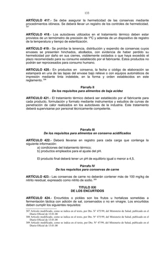133

ARTÍCULO 417.- Se debe asegurar la hermeticidad de las conservas mediante
procedimientos idóneos. Se deberá llevar un registro de los controles de hermeticidad.
307



ARTÍCULO 418.- Los autoclaves utilizados en el tratamiento térmico deben estar
provistos de un termómetro de precisión de 1ºC y además de un dispositivo de registro
de la temperatura y tiempo de esterilización.

ARTÍCULO 419.- Se prohíbe la tenencia, distribución y expendio de conservas cuyos
envases se presenten hinchados, abollados, con evidencia de haber perdido su
hermeticidad por daño en sus cierres, visiblemente oxidados o que haya excedido el
plazo recomendado para su consumo establecido por el fabricante. Estos productos no
podrán ser reprocesados para consumo humano.

ARTICULO 420.- En productos en conserva, la fecha o código de elaboración se
estampará en una de las tapas del envase bajo relieve o con equipos automáticos de
impresión mediante tinta indeleble, en la forma y orden establecidos en este
reglamento. 308

                                          Párrafo II
                       De los requisitos para alimentos de baja acidez

ARTICULO 421.- El tratamiento térmico deberá ser establecido por el fabricante para
cada producto, formulación y formato mediante instrumentos y estudios de curvas de
penetración de calor realizados en los autoclaves de la industria. Este tratamiento
deberá supervisarse por personal técnicamente competente.




                                         Párrafo III
                De los requisitos para alimentos en conserva acidificados

ARTÍCULO 422.- Deberá llevarse en registro para cada carga que contenga la
siguiente información:
        a) condiciones del tratamiento térmico;
        b) productos empleados para el ajuste del pH.

          El producto final deberá tener un pH de equilibrio igual o menor a 4,5.

                                           Párrafo IV
                           De los requisitos para conservas de carne

ARTÍCULO 423.- Las conservas de carne no deberán contener más de 100 mg/kg de
nitrito residual, expresado como nitrito de sodio. 309

                                             TITULO XXI
                                         DE LOS ENCURTIDOS

ARTÍCULO 424.- Encurtidos o pickles son los frutos u hortalizas sometidas a
fermentación láctica con adición de sal, conservados o no en vinagre. Los encurtidos
deben cumplir los siguientes requisitos:
307 Artículo modificado, como se indica en el texto, por Dto. N° 475/99, del Ministerio de Salud, publicado en el
   Diario Oficial de 13.01.00
308 Artículo modificado, como se indica en el texto, por Dto. N° 475/99, del Ministerio de Salud, publicado en el
   Diario Oficial de 13.01.00
309 Artículo modificado, como se indica en el texto, por Dto. N° 47/99, del Ministerio de Salud, publicado en el
   Diario Oficial de 13.01.00
 