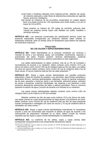 134


          a) las frutas y hortalizas utilizadas como materias primas deberán ser sanas,
             de madurez adecuada y estar libres de alteraciones producidas por agentes
             físicos, químicos o biológicos;
          b)el líquido de cobertura de los encurtidos conservados en vinagre deberá
            tener una acidez mínima de 1,5% expresada como ácido acético, y un pH no
            mayor de 3,8 (a 20ºC).

             Debe contener un máximo de 100 mg/kg de anhídrido sulfuroso total,
             cuando las materias primas hayan sido tratadas con sulfito, bisulfitos o
             anhídrido sulfuroso.

ARTÍCULO 425.- Las aceitunas conservadas por esterilización térmica (como las
aceitunas aderezadas ennegrecidas por oxidación) deberán haber recibido un
tratamiento suficiente, tanto en tiempo como en temperatura para destruir las esporas
de Clostridium botulinum.

                                      TITULO XXII
                         DE LOS CALDOS Y SOPAS DESHIDRATADAS

ARTÍCULO 426.- Caldo deshidratado es el producto constituido por verduras o
mezclas de carne y sus extractos, grasa, sal comestible, condimentos, especias y
acentuantes del sabor. Pueden contener verduras deshidratadas, proteínas
hidrolizadas, extractos de levaduras y aditivos autorizados en este reglamento.

        Los caldos deshidratados no deben contener más de un 5% de humedad y
reconstituidos de acuerdo a su rotulación, deben contener como máximo 12,5 g de
cloruro de sodio y como mínimo 100 mg de nitrógeno total por litro de caldo. Los caldos
de carne de vacuno deben contener como mínimo 20 mg de creatinina total y los de
otras carnes 10 mg de creatinina total por litro de caldo preparado. 310

ARTÍCULO 427.- Sopas y sopas cremas deshidratadas son aquellos productos
elaborados a base de mezclas de cereales y sus derivados, leguminosas sometidas a
tratamiento térmico, verduras deshidratadas, callampas, carnes en general incluyendo
las de aves, pescados y mariscos, leche y sus derivados, alimentos grasos, extractos
de carnes y levaduras, proteínas hidrolizadas, sal, especias y sus extractos y otros
productos alimenticios acentuantes del sabor y aditivos permitidos. Para su consumo
requieren la adición de agua y cocción de acuerdo a lo indicado en su rotulación.

        Las sopas cremas deshidratadas deberán contener como mínimo 0,8% de
nitrógeno total y como máximo un 8% de humedad.

       Deberán contener por litro de sopa como máximo 12,5 g de cloruro de sodio.
Las sopas cremas en cuyas denominaciones se haga alusión a la presencia de carne,
deben contener como mínimo 60 mg de creatinina total por litro de sopa preparada
cuando corresponda a variedades con carne de vacuno y 10 mg de creatinina total en
variedades con otras carnes. 311

ARTÍCULO 428.- Sopas y sopas cremas deshidratadas instantáneas no necesitarán
cocción y para ser consumidas sólo requieren la adición de agua de acuerdo a las
instrucciones de preparación indicadas en su rótulo. Deben cumplir los mismos
requisitos que las sopas y sopas cremas deshidratadas no instantáneas.

ARTÍCULO 429.- La creatinina de los caldos, sopas y sopas cremas debe
corresponder exclusivamente a los componentes del producto natural.
310 Artículo modificado, como se indica en el texto, por Dto. N° 475/99, del Ministerio de Salud, publicado en el
   Diario Oficial de 13.01.00
311 Artículo modificado, como se indica en el texto, por Dto. N° 475/99, del Ministerio de Salud, publicado en el
   Diario Oficial de 13.01.00
 