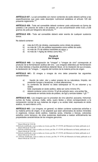137



ARTÍCULO 437.- La sal comestible con menor contenido de sodio deberá ceñirse a las
especificaciones que para cada descriptor nutricional establece el artículo 120 del
presente reglamento. 314

ARTÍCULO 438.- Toda sal comestible deberá contener yodo adicionado en forma de
yodatos o de yoduros de sodio o de potasio, en una concentración entre 0,02 y 0,06
gramos de yodo por kilogramo del producto. 315

ARTÍCULO 439.- Toda sal comestible deberá estar exenta de cualquier sustancia
tóxica.

No deberá contener:

          a)     más de 0,5% de nitratos, expresados como nitrato de potasio;
          b)     no más de 1,5% de sulfatos expresados como sulfato de sodio;
          c)     no más de 1% de sólidos insolubles en agua; y
          d)     no más de 1 mg/kg de nitritos como NO2 . 316

                                                 Párrafo III
                                                Del Vinagre

ARTÍCULO 440.- La designación de "vinagre" o "vinagre de vino" corresponde al
producto de la fermentación acética del vino. Los vinagres obtenidos por fermentación
de otras bebidas o líquidos alcohólicos deberán llevar, en la rotulación de sus envases,
la declaración de "vinagre...", seguido del nombre de la materia prima de origen.

ARTÍCULO 441.- El vinagre o vinagre de vino debe presentar las siguientes
características:

          a)        líquido de color, olor y sabor propios de su naturaleza, límpido, sin
                 presentar hongos y levaduras, ni otras alteraciones;
          b)     su contenido de alcohol no debe sobrepasar el 1% en volumen y su
                 acidez
                 total, expresada en ácido acético, debe ser como mínimo 5%;
          c)     deberá contener como mínimo 10 g/l de extracto seco, una acidez fija,
                 expresada en tartrato ácido de potasio, de 5g/l y cenizas totales 1 g/l. 317

ARTÍCULO 442.- Los vinagres que no procedan de vino (alcohol, azúcares, hidromiel,
zumos de frutas, cerveza, malta, sidra, suero lácteo u otros) corresponderán a la
composición normal de sus materias de origen y su acidez total, expresada en ácido
acético, no será inferior a 4%.

ARTÍCULO 443.- Los vinagres, en general, no deben contener sustancias extrañas a
su materia prima de origen, ni se aceptará que sean adicionados de ácidos minerales
ni orgánicos, incluso ácido acético, materias acres, irritantes o tóxicas, colorantes
extraños como tampoco, de otras sustancias destinadas a realzar artificialmente las
propiedades características de los vinagres genuinos.


   Diario Oficial de 13.01.00
314Artículo modificado, como se indica en el texto, por Dto. N° 475/99, del Ministerio de Salud, publicado en el
   Diario Oficial de 13.01.00
315Artículo modificado, como se indica en el texto, por Dto. N° 475/99, del Ministerio de Salud, publicado en el
   Diario Oficial de 13.01.00
316Artículo modificado, como se indica en el texto, por Dto. N° 475/99, del Ministerio de Salud, publicado en el
   Diario Oficial de 13.01.00
317 Artículo modificado, como se indica en el texto, por Dto. N° 47/99, del Ministerio de Salud, publicado en el
   Diario Oficial de 13.01.00
 