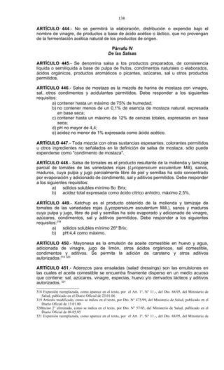 138

ARTÍCULO 444.- No se permitirá la elaboración, distribución o expendio bajo el
nombre de vinagre, de productos a base de ácido acético o láctico, que no provengan
de la fermentación acética natural de los productos de origen.

                                                Párrafo IV
                                               De las Salsas

ARTÍCULO 445.- Se denomina salsa a los productos preparados, de consistencia
líquida o semilíquida a base de pulpa de frutos, condimentos naturales o elaborados,
ácidos orgánicos, productos aromáticos o picantes, azúcares, sal u otros productos
permitidos.

ARTÍCULO 446.- Salsa de mostaza es la mezcla de harina de mostaza con vinagre,
sal, otros condimentos y acidulantes permitidos. Debe responder a los siguientes
requisitos:
         a) contener hasta un máximo de 75% de humedad;
         b) no contener menos de un 0,1% de esencia de mostaza natural, expresada
            en base seca;
         c) contener hasta un máximo de 12% de cenizas totales, expresadas en base
            seca;
         d) pH no mayor de 4,4;
         e) acidez no menor de 1% expresada como ácido acético.

ARTÍCULO 447.- Toda mezcla con otras sustancias espesantes, colorantes permitidos
u otros ingredientes no señalados en la definición de salsa de mostaza, sólo puede
expenderse como "condimento de mostaza".

ARTÍCULO 448.- Salsa de tomates es el producto resultante de la molienda y tamizaje
parcial de tomates de las variedades rojas (Lycopersicum esculentum Mill), sanos,
maduros, cuya pulpa y jugo parcialmente libre de piel y semillas ha sido concentrado
por evaporación y adicionado de condimento, sal y aditivos permitidos. Debe responder
a los siguientes requisitos:
         a)   sólidos solubles mínimo 8o Brix;
         b)   acidez total expresada como ácido cítrico anhidro, máximo 2,5%.

ARTÍCULO 449.- Ketchup es el producto obtenido de la molienda y tamizaje de
tomates de las variedades rojas (Lycopersicum esculentum Mill.), sanos y maduros
cuya pulpa y jugo, libre de piel y semillas ha sido evaporado y adicionado de vinagre,
azúcares, condimentos, sal y aditivos permitidos. Debe responder a los siguientes
requisitos:318
         a)    sólidos solubles mínimo 26º Brix;
         b)    pH:4,4 como máximo.

ARTÍCULO 450.- Mayonesa es la emulsión de aceite comestible en huevo y agua,
adicionada de vinagre, jugo de limón, otros ácidos orgánicos, sal comestible,
condimentos y aditivos. Se permite la adición de caroteno y otros aditivos
autorizados.319 320

ARTÍCULO 451.- Aderezos para ensaladas (salad dressings) son las emulsiones en
las cuales el aceite comestible se encuentra finamente disperso en un medio acuoso
que contiene: sal, azúcares, vinagre, especias, huevo y/o derivados lácteos y aditivos
autorizados. 321
318 Expresión reemplazada, como aparece en el texto, por el Art. 1°, N° 11.-, del Dto. 68/05, del Ministerio de
   Salud, publicado en el Diario Oficial de 23.01.06
319 Artículo modificado, como se indica en el texto, por Dto. N° 475/99, del Ministerio de Salud, publicado en el
   Diario Oficial de 13.01.00
320Inciso 2° eliminado, como se indica en el texto, por Dto. N° 57/05, del Ministerio de Salud, publicado en el
   Diario Oficial de 06.05.05
321 Expresión reemplazada, como aparece en el texto, por el Art. 1°, N° 11.-, del Dto. 68/05, del Ministerio de
 