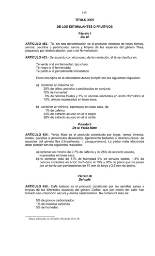 139

                                              TITULO XXIV

                            DE LOS ESTIMULANTES O FRUITIVOS

                                                  Párrafo I
                                                   Del té

ARTÍCULO 452.- Té, sin otra denominación es el producto obtenido de hojas tiernas,
yemas, pecíolos o pedúnculos, sanos y limpios de las especies del género Thea,
preparado por deshidratación, con o sin fermentación.

ARTÍCULO 453.- De acuerdo con el proceso de fermentación, el té se clasifica en:

         Té verde o té sin fermentar, tipo chino
         Té negro o té fermentado
         Té pardo o té parcialmente fermentado

         Estos tres tipos de té elaborados deben cumplir con los siguientes requisitos:

         a) contener un máximo de:
             20% de tallos, pecíolos o pedúnculos en conjunto
             12% de humedad
              8% de cenizas totales y 1% de cenizas insolubles en ácido clorhídrico al
             10%, ambos expresados en base seca;

         b) contener un mínimo, expresado en base seca, de:
              1% de cafeína
             24% de extracto acuoso en el té negro
             28% de extracto acuoso en el té verde

                                                Párrafo II
                                            De la Yerba Mate

ARTÍCULO 454.- Yerba Mate es el producto constituido por hojas, ramas jóvenes,
brotes, pecíolos o pedúnculos desecados, ligeramente tostados o desmenuzados, de
especies del género Ilex (I.brasiliensis, I. paraguariensis). La yerba mate elaborada
debe cumplir con los siguientes requisitos:

         a) contener un mínimo de 0,7% de cafeína y de 25% de extracto acuoso,
            expresados en base seca;
         b) no contener más de 11% de humedad 9% de cenizas totales, 1,5% de
            cenizas insolubles en ácido clorhídrico al 10% y 30% de palos que no pasen
            por un tamiz con perforaciones de 70 mm de largo y 2,5 mm de ancho.


                                                 Párrafo III
                                                  Del café

ARTÍCULO 455.- Café tostado es el producto constituido por las semillas sanas y
limpias de las diferentes especies del género Coffea, que por medio del calor han
tomado una coloración oscura y aroma característico. No contendrá más de:

         5% de granos carbonizados
         1% de materias extrañas
         5% de humedad


  Salud, publicado en el Diario Oficial de 23.01.06
 