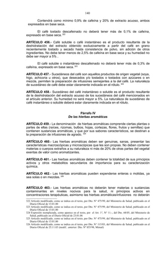 140

       Contendrá como mínimo 0,9% de cafeína y 20% de extracto acuoso, ambos
 expresados en base seca.

       El café tostado descafeinado no deberá tener más de 0,1% de cafeína,
expresado en base seca. 322

ARTÍCULO 456.- Café soluble o café instantáneo es el producto resultante de la
deshidratación del extracto obtenido exclusivamente a partir del café en grano
recientemente tostado y secado hasta consistencia de polvo, sin adición de otros
ingredientes. No debe tener menos de 2,5% de cafeína en base seca y su humedad no
debe ser mayor a 5% .

        El café soluble o instantáneo descafeinado no deberá tener más de 0,3% de
cafeína, expresado en base seca. 323

ARTÍCULO 457.- Sucedáneos del café son aquellos productos de origen vegetal (soya,
higo, achicoria u otros), que desecados y/o tostados o tostados con azúcares o en
mezcla, permiten la preparación de infusiones semejantes a la del café. La naturaleza
de sucedáneo de café debe estar claramente indicada en el rótulo. 324

ARTÍCULO 458.- Sucedáneo del café instantáneo o soluble es el producto resultante
de la deshidratación del extracto acuoso de los sucedáneos del café mencionados en
el artículo anterior. Su humedad no será mayor a 5%. La naturaleza de sucedáneo de
café instantáneo o soluble deberá estar claramente indicada en el rótulo.


                                              Párrafo IV
                                      De las hierbas aromáticas

ARTÍCULO 459.- La denominación de hierbas aromáticas comprende ciertas plantas o
partes de ellas (raíces, rizomas, bulbos, hojas, cortezas, flores, frutos y semillas) que
contienen sustancias aromáticas, y que por sus sabores característicos, se destinan a
la preparación de infusiones de agrado. 325

ARTÍCULO 460.- Las hierbas aromáticas deben ser genuinas, sanas, presentar las
características macroscópicas y microscópicas que les son propias. No deben contener
materias o cuerpos extraños a su naturaleza ni más de 20% de otras partes del vegetal
exentas de valor como aromatizantes.

ARTÍCULO 461.- Las hierbas aromáticas deben contener la totalidad de sus principios
activos y otros metabolitos secundarios de importancia para su caracterización
química.

ARTÍCULO 462.- Las hierbas aromáticas pueden expenderse enteras o molidas, ya
sea solas o en mezclas. 326


ARTÍCULO 463.- Las hierbas aromáticas no deberán tener materias o sustancias
contaminantes en niveles nocivos para la salud, ni principios activos en
concentraciones terapéuticas, asimismo las hierbas aromáticas/infusiones no deberán
322 Artículo modificado, como se indica en el texto, por Dto. N° 475/99, del Ministerio de Salud, publicado en el
   Diario Oficial de 13.01.00
323 Artículo modificado, como se indica en el texto, por Dto. N° 475/99, del Ministerio de Salud, publicado en el
   Diario Oficial de 13.01.00
324 Expresión reemplazada, como aparece en el texto, por el Art. 1°, N° 11.-, del Dto. 68/05, del Ministerio de
   Salud, publicado en el Diario Oficial de 23.01.06
325 Artículo modificado, como se indica en el texto, por Dto. N° 475/99, del Ministerio de Salud, publicado en el
   Diario Oficial de 13.01.00
326 Artículo modificado, como se indica en el texto, por Dto. N° 115/03, del Ministerio de Salud, publicado en el
   Diario Oficial de 25.11.03 (modif.. anterior: Dto. Nº 855/98, Minsal)
 