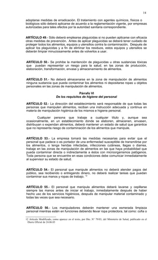 14

adoptarse medidas de erradicación. El tratamiento con agentes químicos, físicos o
biológicos sólo deberá aplicarse de acuerdo a la reglamentación vigente, por empresas
autorizadas para tales efectos por la autoridad sanitaria correspondiente.


ARTÍCULO 49.- Sólo deberá emplearse plaguicidas si no pueden aplicarse con eficacia
otras medidas de prevención. Antes de aplicar plaguicidas se deberá tener cuidado de
proteger todos los alimentos, equipos y utensilios contra la contaminación. Después de
aplicar los plaguicidas y a fin de eliminar los residuos, estos equipos y utensilios se
deberán limpiar minuciosamente antes de volverlos a usar.


ARTÍCULO 50.- Se prohibe la mantención de plaguicidas u otras sustancias tóxicas
que puedan representar un riesgo para la salud, en las zonas de producción,
elaboración, transformación, envase y almacenamiento de alimentos.


ARTÍCULO 51.- No deberá almacenarse en la zona de manipulación de alimentos
ninguna sustancia que pueda contaminar los alimentos ni depositarse ropas u objetos
personales en las zonas de manipulación de alimentos.

                                           Párrafo VI
                           De los requisitos de higiene del personal

ARTÍCULO 52.- La dirección del establecimiento será responsable de que todas las
personas que manipulen alimentos, reciban una instrucción adecuada y continua en
materia de manipulación higiénica de los mismos e higiene personal.

         Cualquier persona que trabaje a cualquier título y, aunque sea
ocasionalmente, en un establecimiento donde se elaboren, almacenen, envasen,
distribuyan o expendan alimentos, deberá mantener un estado de salud que garantice
que no representa riesgo de contaminación de los alimentos que manipule.


ARTÍCULO 53.- La empresa tomará las medidas necesarias para evitar que el
personal que padece o es portador de una enfermedad susceptible de transmitirse por
los alimentos, o tenga heridas infectadas, infecciones cutáneas, llagas o diarrea,
trabaje en las zonas de manipulación de alimentos en las que haya probabilidad que
pueda contaminar directa o indirectamente a éstos con microorganismos patógenos.
Toda persona que se encuentre en esas condiciones debe comunicar inmediatamente
al supervisor su estado de salud.


ARTÍCULO 54.- El personal que manipule alimentos no deberá atender pagos del
público, sea recibiendo o entregando dinero, no deberá realizar tareas que puedan
contaminar sus manos y ropas de trabajo. 12


ARTÍCULO 55.- El personal que manipula alimentos deberá lavarse y cepillarse
siempre las manos antes de iniciar el trabajo, inmediatamente después de haber
hecho uso de los servicios higiénicos, después de manipular material contaminado y
todas las veces que sea necesario.


ARTÍCULO 56.- Los manipuladores deberán mantener una esmerada limpieza
personal mientras estén en funciones debiendo llevar ropa protectora, tal como: cofia o

12 Artículo Modificado, como aparece en el texto, por Dto. N° 79/03, del Ministerio de Salud, publicado en el
 Diario Oficial de 24.06.03
 
