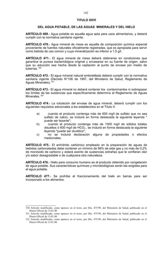 142

                                             TITULO XXVI

          DEL AGUA POTABLE, DE LAS AGUAS MINERALES Y DEL HIELO

ARTÍCULO 469.- Agua potable es aquella agua apta para usos alimentarios, y deberá
cumplir con la normativa sanitaria vigente.

ARTÍCULO 470.- Agua mineral de mesa es aquella de composición química especial
proveniente de fuentes naturales oficialmente registradas, que es apropiada para servir
como bebida de uso común y cuya mineralización es inferior a 1,5 g/l.

ARTÍCULO 471.- El agua mineral de mesa deberá obtenerse en condiciones que
garantice la pureza bacteriológica original y envasarse en su fuente de origen, salvo
que su aducción sea hecha desde la captación al punto de envase por medio de
tuberías. 330

ARTÍCULO 472.- El agua mineral natural embotellada deberá cumplir con la normativa
sanitaria vigente (Decreto N°106 de 1997, del Ministerio de Salud, Reglamento de
Aguas Minerales). 331

ARTÍCULO 473.- El agua mineral no deberá contener los contaminantes ni sobrepasar
los límites de las sustancias que específicamente determina el Reglamento de Aguas
Minerales. 332

ARTÍCULO 474.- La rotulación del envase de agua mineral, deberá cumplir con los
siguientes requisitos adicionales a los establecidos en el Título II:

         a)        cuando el producto contenga más de 600 mg/l de sulfato que no sea
                sulfato de calcio, se incluirá en forma destacada la siguiente leyenda "
                puede ser laxante";
         b)        cuando el producto contenga más de 1000 mg/l de sólidos totales
                disueltos ó 600 mg/l de HCO3-, se incluirá en forma destacada la siguiente
                leyenda "puede ser diurético";
         c)        no se incluirá declaración alguna de propiedades o efectos
                medicinales.

ARTÍCULO 475.- El anhídrido carbónico empleado en la preparación de aguas de
bebidas carbonatadas debe contener un mínimo de 98% de este gas y no más de 0,2%
de monóxido de carbono y estará exento de sustancias extrañas que le confieran olor
y/o sabor desagradable o de cualquiera otra naturaleza.

ARTÍCULO 476.- Hielo para consumo humano es el producto obtenido por congelación
de agua potable. Sus características químicas y microbiológicas serán las exigidas para
el agua potable.

ARTÍCULO 477.- Se prohíbe el fraccionamiento del hielo en barras para ser
incorporado a los alimentos.




330 Artículo modificado, como aparece en el texto, por Dto. 475/99, del Ministerio de Salud, publicado en el
   Diario Oficial de 13.01.00
331 Artículo modificado, como aparece en el texto, por Dto. 475/99, del Ministerio de Salud, publicado en el
   Diario Oficial de 13.01.00
332 Artículo modificado, como aparece en el texto, por Dto. 475/99, del Ministerio de Salud, publicado en el
   Diario Oficial de 13.01.00
 