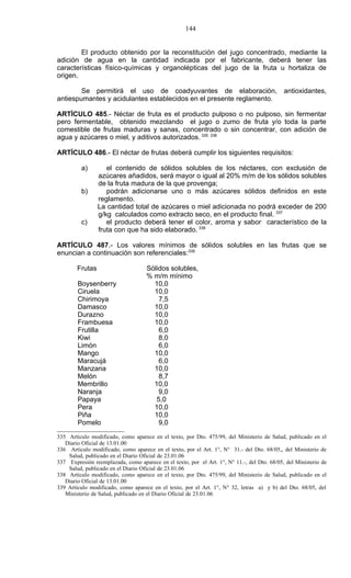 144


        El producto obtenido por la reconstitución del jugo concentrado, mediante la
adición de agua en la cantidad indicada por el fabricante, deberá tener las
características físico-químicas y organolépticas del jugo de la fruta u hortaliza de
origen.

        Se permitirá el uso de coadyuvantes de elaboración,                                  antioxidantes,
antiespumantes y acidulantes establecidos en el presente reglamento.

ARTÍCULO 485.- Néctar de fruta es el producto pulposo o no pulposo, sin fermentar
pero fermentable, obtenido mezclando el jugo o zumo de fruta y/o toda la parte
comestible de frutas maduras y sanas, concentrado o sin concentrar, con adición de
agua y azúcares o miel, y aditivos autorizados. 335 336

ARTÍCULO 486.- El néctar de frutas deberá cumplir los siguientes requisitos:

          a)        el contenido de sólidos solubles de los néctares, con exclusión de
                 azúcares añadidos, será mayor o igual al 20% m/m de los sólidos solubles
                 de la fruta madura de la que provenga;
          b)        podrán adicionarse uno o más azúcares sólidos definidos en este
                 reglamento.
                 La cantidad total de azúcares o miel adicionada no podrá exceder de 200
                 g/kg calculados como extracto seco, en el producto final. 337
          c)        el producto deberá tener el color, aroma y sabor característico de la
                 fruta con que ha sido elaborado. 338

ARTÍCULO 487.- Los valores mínimos de sólidos solubles en las frutas que se
enuncian a continuación son referenciales:339

        Frutas                      Sólidos solubles,
                                    % m/m mínimo
        Boysenberry                   10,0
        Ciruela                       10,0
        Chirimoya                       7,5
        Damasco                       10,0
        Durazno                       10,0
        Frambuesa                     10,0
        Frutilla                        6,0
        Kiwi                            8,0
        Limón                           6,0
        Mango                         10,0
        Maracujá                        6,0
        Manzana                       10,0
        Melón                           8,7
        Membrillo                     10,0
        Naranja                         9,0
        Papaya                         5,0
        Pera                          10,0
        Piña                          10,0
        Pomelo                          9,0

335 Artículo modificado, como aparece en el texto, por Dto. 475/99, del Ministerio de Salud, publicado en el
   Diario Oficial de 13.01.00
336 Artículo modificado, como aparece en el texto, por el Art. 1°, N° 31.- del Dto. 68/05,, del Ministerio de
    Salud, publicado en el Diario Oficial de 23.01.06
337 Expresión reemplazada, como aparece en el texto, por el Art. 1°, N° 11.-, del Dto. 68/05, del Ministerio de
    Salud, publicado en el Diario Oficial de 23.01.06
338 Artículo modificado, como aparece en el texto, por Dto. 475/99, del Ministerio de Salud, publicado en el
   Diario Oficial de 13.01.00
339 Artículo modificado, como aparece en el texto, por el Art. 1°, N° 32, letras a) y b) del Dto. 68/05, del
   Ministerio de Salud, publicado en el Diario Oficial de 23.01.06
 