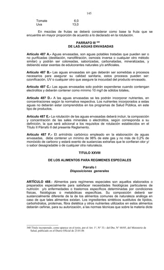 145

        Tomate                             6,0
        Uva                               13,0

       En mezclas de frutas se deberá considerar como base la fruta que se
encuentre en mayor proporción de acuerdo a lo declarado en la rotulación.

                                          PARRAFO III 340
                                      DE LAS AGUAS ENVASADAS

Artículo 487 A.- Aguas envasadas, son aguas potables tratadas que pueden ser o
no purificadas (destilación, nanofiltración, osmosis inversa o cualquier otro método
similar) y podrán ser coloreadas, saborizadas, carbonatadas, mineralizadas, y
debiendo estar exentas de edulcorantes naturales y/o artificiales.

Artículo 487 B.- Las aguas envasadas sin gas deberán ser sometidas a procesos
necesarios para asegurar su calidad sanitaria, estos procesos pueden ser:
ozonificación, UV o cualquier otro que asegure la inocuidad del producto envasado.

Artículo 487 C.- Las aguas envasadas solo podrán expenderse cuando contengan
electrolitos y deberán contener como mínimo 10 mg/l de sólidos totales.

Artículo 487 D.- A las aguas envasadas se les podrán incorporar nutrientes, en
concentraciones según la normativa respectiva. Los nutrientes incorporados a estas
aguas no deberán estar comprendidos en los programas de Salud Pública, en este
tipo de productos.

Artículo 487 E.- La rotulación de las aguas envasadas deberá incluir, la composición
y concentración de las sales minerales o electrolitos, según corresponda a su
definición, la que será adicional a los requisitos de rotulación establecidos en el
Título II Párrafo II del presente Reglamento.

Artículo 487 F.- El anhídrido carbónico empleado en la elaboración de aguas
envasadas, debe contener un mínimo de 98% de este gas y no más de 0,2% de
monóxido de carbono y estará exento de sustancias extrañas que le confieran olor y/
o sabor desagradable o de cualquier otra naturaleza..”

                                                 TITULO XXVIII

                   DE LOS ALIMENTOS PARA REGIMENES ESPECIALES

                                               Párrafo I
                                       Disposiciones generales


ARTÍCULO 488.- Alimentos para regímenes especiales son aquellos elaborados o
preparados especialmente para satisfacer necesidades fisiológicas particulares de
nutrición y/o enfermedades o trastornos específicos determinadas por condiciones
físicas, fisiológicas o metabólicas específicas. Su composición deberá ser
sustancialmente diferente de la de los alimentos comunes de naturaleza análoga en
caso de que tales alimentos existan. Los ingredientes sintéticos sustitutos de lípidos,
carbohidratos, proteínas, fibra dietética y otros nutrientes utilizados en estos alimentos
deberán ceñirse, para su autorización, a las normas técnicas que sobre la materia dicte




340 Título incorporado, como aparece en el texto, por el Art. 1°, N° 33.- del Dto. N° 68/05, del Ministerio de
   Salud, publicado en el Diario Oficial de 23.01.06
 
