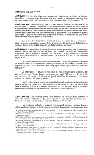 146

el Ministerio de Salud. 341      342 343



ARTÍCULO 489.- Los alimentos preenvasados para regímenes especiales no deberán
describirse ni presentarse en forma que sea falsa, equívoca o engañosa, o susceptible
de crear una impresión errónea, respecto a su naturaleza, bajo ningún aspecto. 344

ARTÍCULO 490.- Todo alimento que no haya sido modificado de conformidad al
artículo 488, no deberá designarse como "alimento para regímenes especiales" o
cualquier otra expresión equivalente. Sin embargo, en aquellos alimentos que por su
composición natural sean adecuados para determinados regímenes especiales podrá
indicarse en la etiqueta esta calidad mediante la declaración "este alimento es por su
naturaleza..." (indicar la característica distintiva especial) a condición de que dicha
declaración no induzca a error al consumidor.

        Queda prohibido hacer afirmaciones sobre la conveniencia de usar un alimento
para regímenes especiales, sea con fines preventivos, de alivio, o de tratamiento o
curación de una enfermedad, trastorno o estado fisiológico particular.

ARTÍCULO 491.- Además de lo dispuesto en el presente reglamento para el etiquetado
general, cerca del nombre del alimento, se indicará en términos descriptivos
adecuados, la característica esencial del alimento. La información y rotulación
nutricional deberá cumplir lo establecido en los artículos 106 al 121 del presente
reglamento.

        La cantidad total de los nutrientes específicos u otros componentes a los que
se debe la característica esencial que hace que el alimento en cuestión se destine a un
régimen especial, deberá declararse por 100 g o por 100 ml y por porción de consumo
habitual. 345

        La información y rotulación nutricional de las fórmulas para lactantes, del
párrafo II de este Título, deberá expresarse por cada 100 gramos de polvo (si
corresponde), por cada 100 kilocalorías (kcal) utilizables del producto y por cada
porción del producto listo para el consumo.346

        Las fórmulas para lactantes con necesidades nutricionales especiales deberán
indicar en el rótulo, en forma clara y destacada, la necesidad especial para la que
debe emplearse, la o las propiedades específicas en que se basa, recomendaciones
especiales y advertencias en relación a su consumo si fuese necesario. 347



ARTÍCULO 492.- Las materias primas para elaborar las fórmulas para lactantes y
alimentos infantiles deberán ser de calidad óptima y no se someterán a tratamientos
físicos o químicos en sustitución de buenas prácticas de fabricación.

        Los productos deberán prepararse con especial cuidado mediante buenas
prácticas de fabricación, a fin de reducir al mínimo los residuos de plaguicidas que
341 Artículo modificado, como aparece en el texto, por Dto. 475/99, del Ministerio de Salud, publicado en el
   Diario Oficial de 13.01.00
342 Artículo modificado, como aparece en el texto, por Dto. 57/05, del Ministerio de Salud, publicado en el Diario
   Oficial de 06.05.05
343 Artículo modificado, como aparece en el texto, por el Art. 1º, numeral 31, del Dto. 106/08 del Ministerio de
   Salud, publicado en el Diario Oficial de 23.04.09
344 Artículo modificado, como aparece en el texto, por Dto. 475/99, del Ministerio de Salud, publicado en el
   Diario Oficial de 13.01.00
345 Artículo modificado, como aparece en el texto, por Dto. 475/99, del Ministerio de Salud, publicado en el
   Diario Oficial de 13.01.00
346 Inciso agregado, como aparece en el texto, por el Art. 1º, numeral 32 del Dto. 106/08 del Ministerio de Salud,
   publicado en el Diario Oficial de 23.04.09
347 Inciso agregado, como aparece en el texto, por el Art. 1º, numeral 32 del Dto. 106/08 del Ministerio de Salud,
   publicado en el Diario Oficial de 23.04.09
 