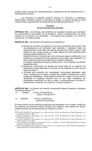 147

puedan exigir la producción, almacenamiento o elaboración de las materias primas o
del producto terminado.

       Los productos no deberán contener residuos de hormonas ni antibióticos
determinados mediante métodos convenidos de análisis, y estarán exentos de otros
contaminantes especialmente de sustancias farmacológicamente activas. 348 349

                                              Párrafo II
                                   De las fórmulas para lactantes

ARTÍCULO 493.- Las fórmulas para lactantes son aquellos productos que satisfacen
los requerimientos nutricionales de los lactantes, cuando la alimentación con leche
materna no es posible o es insuficiente. Se entiende por lactantes a los niños no
mayores de 12 meses de edad.

ARTÍCULO 494.- Las fórmulas para lactantes se clasifican en:

          a) fórmula de iniciación es aquella que una vez reconstituida de acuerdo a las
             recomendaciones del fabricante está destinada a satisfacer todos los
             requerimientos nutricionales del lactante durante los primeros cuatro a seis
             meses de vida, aunque puede ser usada además de otros alimentos para
             lactantes hasta la edad de un año.
             Aquella fórmula de iniciación que se le introduzca alguna modificación en el
             contenido y composición de los nutrientes que la hagan más semejante a la
             leche materna se denominará fórmula de iniciación adaptada;
             La relación lactoalbúmina/caseína deberá tener una proporción de 60:40%
             respectivamente.
          b) fórmula de continuación es aquella que forma parte de un esquema de
             alimentación mixta destinada al consumo de los lactantes de más de seis
             meses de edad. 350
          c) fórmulas para lactantes con necesidades nutricionales especiales, tales
             como, intolerancia a la lactosa, intolerancia al gluten, fenilcetonuria u otros
             problemas metabólicos. Éstas deberán indicar en el rótulo en forma clara y
             destacada la necesidad especial para la que debe emplearse, las
             propiedades específicas en que se basa y recomendaciones concretas y
             advertencias en relación a su consumo, si fuese necesario.351


ARTÍCULO 495.- La fórmula de iniciación reconstituida deberá presentar la siguiente
composición básica: 352
 a)     energía:      mínimo 60 kcal/100 ml
                          máximo 70 kcal/100 ml

b)       proteínas:           mínimo 1,8 g/100 kcal
                                máximo 3,0 g/100 kcal

El índice químico de las proteínas presentes será equivalente, por lo menos, al 85% de
las proteínas de referencia (leche humana). No obstante, para efectos de cálculo,
podrán sumarse las concentraciones de metionina y cistina.

348 Artículo modificado, como aparece en el texto, por Dto. 475/99, del Ministerio de Salud, publicado en el
   Diario Oficial de 13.01.2000
349Artículo modificado, como aparece en el texto, por Dto. 115/03, del Ministerio de Salud, publicado en el
   Diario Oficial de 25.11.03
350 Artículo modificado, como aparece en el texto, por Dto. 475/99, del Ministerio de Salud, publicado en el
   Diario Oficial de 13.01.2000
351 Letra agregada, como aparece en el texto, por el Art. 1º, numeral 33, del Dto. 106/08 del Ministerio de Salud,
   publicado en el Diario Oficial de 23.04.09
352 Artículo reemplazado, como aparece en el texto, por el Art. 1º, numeral 34, del Dto. 106/08 del Ministerio de
   Salud, publicado en el Diario Oficial de 23.04.09
 