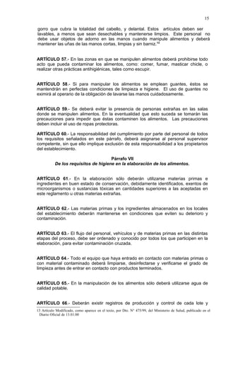 15

gorro que cubra la totalidad del cabello, y delantal. Estos artículos deben ser
lavables, a menos que sean desechables y mantenerse limpios. Este personal no
debe usar objetos de adorno en las manos cuando manipule alimentos y deberá
mantener las uñas de las manos cortas, limpias y sin barniz.13


ARTÍCULO 57.- En las zonas en que se manipulen alimentos deberá prohibirse todo
acto que pueda contaminar los alimentos, como: comer, fumar, masticar chicle, o
realizar otras prácticas antihigiénicas, tales como escupir.


ARTÍCULO 58.- Si para manipular los alimentos se emplean guantes, éstos se
mantendrán en perfectas condiciones de limpieza e higiene. El uso de guantes no
eximirá al operario de la obligación de lavarse las manos cuidadosamente.


ARTÍCULO 59.- Se deberá evitar la presencia de personas extrañas en las salas
donde se manipulen alimentos. En la eventualidad que esto suceda se tomarán las
precauciones para impedir que éstas contaminen los alimentos. Las precauciones
deben incluir el uso de ropas protectoras.

ARTÍCULO 60.- La responsabilidad del cumplimiento por parte del personal de todos
los requisitos señalados en este párrafo, deberá asignarse al personal supervisor
competente, sin que ello implique exclusión de esta responsabilidad a los propietarios
del establecimiento.

                                      Párrafo VII
           De los requisitos de higiene en la elaboración de los alimentos.


ARTÍCULO 61.- En la elaboración sólo deberán utilizarse materias primas e
ingredientes en buen estado de conservación, debidamente identificados, exentos de
microorganismos o sustancias tóxicas en cantidades superiores a las aceptadas en
este reglamento u otras materias extrañas.


ARTÍCULO 62.- Las materias primas y los ingredientes almacenados en los locales
del establecimiento deberán mantenerse en condiciones que eviten su deterioro y
contaminación.


ARTÍCULO 63.- El flujo del personal, vehículos y de materias primas en las distintas
etapas del proceso, debe ser ordenado y conocido por todos los que participen en la
elaboración, para evitar contaminación cruzada.


ARTÍCULO 64.- Todo el equipo que haya entrado en contacto con materias primas o
con material contaminado deberá limpiarse, desinfectarse y verificarse el grado de
limpieza antes de entrar en contacto con productos terminados.


ARTÍCULO 65.- En la manipulación de los alimentos sólo deberá utilizarse agua de
calidad potable.


ARTÍCULO 66.- Deberán existir registros de producción y control de cada lote y
13 Artículo Modificado, como aparece en el texto, por Dto. N° 475/99, del Ministerio de Salud, publicado en el
 Diario Oficial de 13.01.00
 