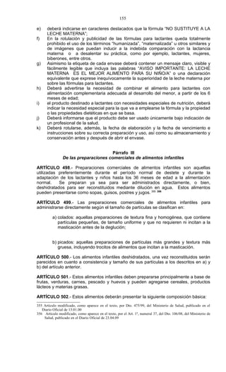 155

e)    deberá indicarse en caracteres destacados que la fórmula “NO SUSTITUYE A LA
      LECHE MATERNA”;
f)    En la rotulación y publicidad de las fórmulas para lactantes queda totalmente
      prohibido el uso de los términos “humanizada”, “maternalizada” u otros similares y
      de imágenes que puedan inducir a la indebida comparación con la lactancia
      materna o a desalentar su práctica, como por ejemplo, lactantes, mujeres,
      biberones, entre otros.
g)    Asimismo la etiqueta de cada envase deberá contener un mensaje claro, visible y
      fácilmente legible que incluya las palabras “AVISO IMPORTANTE: LA LECHE
      MATERNA ES EL MEJOR ALIMENTO PARA SU NIÑO/A” o una declaración
      equivalente que exprese inequívocamente la superioridad de la leche materna por
      sobre las fórmulas para lactantes.
h)    Deberá advertirse la necesidad de combinar el alimento para lactantes con
      alimentación complementaria adecuada al desarrollo del menor, a partir de los 6
      meses de edad;
i)    el producto destinado a lactantes con necesidades especiales de nutrición, deberá
      indicar la necesidad especial para la que va a emplearse la fórmula y la propiedad
      o las propiedades dietéticas en que se basa.
j)    Deberá informarse que el producto debe ser usado únicamente bajo indicación de
      un profesional de la salud.
k)    Deberá rotularse, además, la fecha de elaboración y la fecha de vencimiento e
      instrucciones sobre su correcta preparación y uso, así como su almacenamiento y
      conservación antes y después de abrir el envase.


                                       Párrafo III
                De las preparaciones comerciales de alimentos infantiles

ARTÍCULO 498.- Preparaciones comerciales de alimentos infantiles son aquellas
utilizadas preferentemente durante el período normal de destete y durante la
adaptación de los lactantes y niños hasta los 36 meses de edad a la alimentación
normal.    Se preparan ya sea para ser administrados directamente, o bien,
deshidratados para ser reconstituidos mediante dilución en agua. Estos alimentos
pueden presentarse como sopas, guisos, postres y jugos. 355 356

ARTÍCULO 499.- Las preparaciones comerciales de alimentos infantiles para
administrarse directamente según el tamaño de partículas se clasifican en:

          a) colados: aquellas preparaciones de textura fina y homogénea, que contiene
             partículas pequeñas, de tamaño uniforme y que no requieren ni incitan a la
             masticación antes de la deglución;


          b) picados: aquellas preparaciones de partículas más grandes y textura más
             gruesa, incluyendo trocitos de alimentos que incitan a la masticación.

ARTÍCULO 500.- Los alimentos infantiles deshidratados, una vez reconstituidos serán
parecidos en cuanto a consistencia y tamaño de sus partículas a los descritos en a) y
b) del artículo anterior.

ARTÍCULO 501.- Estos alimentos infantiles deben prepararse principalmente a base de
frutas, verduras, carnes, pescado y huevos y pueden agregarse cereales, productos
lácteos y materias grasas.

ARTÍCULO 502.- Estos alimentos deberán presentar la siguiente composición básica:
355 Artículo modificado, como aparece en el texto, por Dto. 475/99, del Ministerio de Salud, publicado en el
   Diario Oficial de 13.01.00
356 Artículo modificado, como aparece en el texto, por el Art. 1º, numeral 37, del Dto. 106/08, del Ministerio de
    Salud, publicado en el Diario Oficial de 23.04.09
 