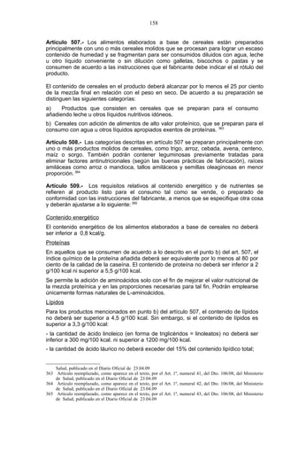 158


Artículo 507.- Los alimentos elaborados a base de cereales están preparados
principalmente con uno o más cereales molidos que se procesan para lograr un escaso
contenido de humedad y se fragmentan para ser consumidos diluidos con agua, leche
u otro líquido conveniente o sin dilución como galletas, biscochos o pastas y se
consumen de acuerdo a las instrucciones que el fabricante debe indicar el el rótulo del
producto.

El contenido de cereales en el producto deberá alcanzar por lo menos el 25 por ciento
de la mezcla final en relación con el peso en seco. De acuerdo a su preparación se
distinguen las siguientes categorías:
a)    Productos que consisten en cereales que se preparan para el consumo
añadiendo leche u otros líquidos nutritivos idóneos.
b) Cereales con adición de alimentos de alto valor proteínico, que se preparan para el
consumo con agua u otros líquidos apropiados exentos de proteínas. 363

Artículo 508.- Las categorías descritas en artículo 507 se preparan principalmente con
uno o más productos molidos de cereales, como trigo, arroz, cebada, avena, centeno,
maíz o sorgo. También podrán contener leguminosas previamente tratadas para
eliminar factores antinutricionales (según las buenas prácticas de fabricación), raíces
amiláceas como arroz o mandioca, tallos amiláceos y semillas oleaginosas en menor
proporción. 364

Artículo 509.- Los requisitos relativos al contenido energético y de nutrientes se
refieren al producto listo para el consumo tal como se vende, o preparado de
conformidad con las instrucciones del fabricante, a menos que se especifique otra cosa
y deberán ajustarse a lo siguiente: 365

Contenido energético
El contenido energético de los alimentos elaborados a base de cereales no deberá
ser inferior a 0,8 kcal/g.
Proteínas
En aquellos que se consumen de acuerdo a lo descrito en el punto b) del art. 507, el
índice químico de la proteína añadida deberá ser equivalente por lo menos al 80 por
ciento de la calidad de la caseína. El contenido de proteína no deberá ser inferior a 2
g/100 kcal ni superior a 5,5 g/100 kcal.
Se permite la adición de aminoácidos solo con el fin de mejorar el valor nutricional de
la mezcla proteínica y en las proporciones necesarias para tal fin. Podrán emplearse
únicamente formas naturales de L-aminoácidos.
Lípidos
Para los productos mencionados en punto b) del artículo 507, el contenido de lípidos
no deberá ser superior a 4,5 g/100 kcal. Sin embargo, si el contenido de lípidos es
superior a 3,3 g/100 kcal:
- la cantidad de ácido linoleico (en forma de triglicéridos = linoleatos) no deberá ser
inferior a 300 mg/100 kcal. ni superior a 1200 mg/100 kcal.
- la cantidad de ácido láurico no deberá exceder del 15% del contenido lipídico total;


    Salud, publicado en el Diario Oficial de 23.04.09
363 Artículo reemplazado, como aparece en el texto, por el Art. 1º, numeral 41, del Dto. 106/08, del Ministerio
    de Salud, publicado en el Diario Oficial de 23.04.09
364 Artículo reemplazado, como aparece en el texto, por el Art. 1º, numeral 42, del Dto. 106/08, del Ministerio
    de Salud, publicado en el Diario Oficial de 23.04.09
365 Artículo reemplazado, como aparece en el texto, por el Art. 1º, numeral 43, del Dto. 106/08, del Ministerio
    de Salud, publicado en el Diario Oficial de 23.04.09
 