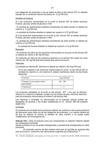 159

Las categorías de productos a que se refiere la letra a) del artículo 507 no deberán
exceder de un contenido máximo de lípidos de 3,3 g/100 kcal.

Hidratos de Carbono
Si a los productos mencionados en el punto a) artículo 507 se añade sacarosa,
fructosa, glucosa, jarabe de glucosa o miel:
- la cantidad de carbohidratos añadidos procedentes de estas fuentes no deberá ser
superior a 7,5 g/100 kcal
- la cantidad de fructosa añadida no deberá ser superior a 3,75 g/100 kcal.
Si a los productos mencionados en el punto b) del artículo 507 se añade sacarosa,
fructosa, glucosa, jarabe de glucosa o miel:
- la cantidad de carbohidratos añadidos procedentes de estas fuentes no deberá ser
superior a 5 g/100 kcal.
  - la cantidad de fructosa añadida no deberá ser superior a 2,5 g/100 kcal.
Minerales
- El contenido de calcio de los productos mencionados en el punto b) del artículo 507
no deberá ser inferior a 80 mg/100 kcal.
-El contenido de sodio de los productos descritos en el artículo 507 podrá ser como
máximo de 100 mg/100 Kcal del producto listo para el consumo.
Vitaminas
La cantidad de vitamina B1 (tiamina) no deberá ser inferior a 50 mcg/100 kcal.
    En lo que respecta a los productos mencionados en punto b) del artículo 507 la
    cantidad de vitamina A y de vitamina D, deberá mantenerse dentro de los límites
    siguientes:
         Vitamina                                                mcg/100 kcal
         Vitamina A (en mcg de retinol                           60 – 180
         equivalente)
         Vitamina D                                                1–3

Los productos señalados en el punto a) del artículo 507 a los que se adicione
vitamina A o vitamina D deberán cumplir con los límites de esas vitaminas descritos
para los productos mencionados en la letra f) del artículo 496.
Las vitaminas y minerales no mencionados en el presente artículo podrán ser
agregadas de acuerdo a los límites establecidos en el artículo 496 del presente
reglamento.
Humedad
El contenido de humedad de los productos deberá ser conforme a las buenas prácticas
de fabricación para cada una de las categorías de productos, y su cuantía deberá ser
tal que se reduzca al mínimo la pérdida de valor nutritivo y no pueda haber
multiplicación de microorganismos.

Artículo 510.- Tanto el producto como sus componentes no deberán haberse tratado
con radiaciones ionizantes.
Queda prohibido el uso de grasas hidrogenadas y parcialmente hidrogenadas en estos
productos.
         El contenido máximo de fibra dietaria total será de 2g/100g de producto listo
para el consumo conforme a las instrucciones sugeridas por el fabricante. 366

366 Artículo reemplazado, como aparece en el texto, por el Art. 1º, numeral 44, del Dto. 106/08, del Ministerio
 