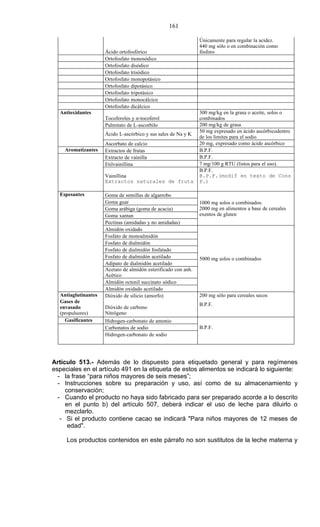 161

                                                                Únicamente para regular la acidez.
                                                                440 mg sólo o en combinación como
                     Ácido ortofosfórico                        fósforo
                     Ortofosfato monosódico
                     Ortofosfato disódico
                     Ortofosfato trisódico
                     Ortofosfato monopotásico
                     Ortofosfato dipotásico
                     Ortofosfato tripotásico
                     Ortofosfato monocálcico
                     Ortofosfato dicálcico
  Antioxidantes                                                 300 mg/kg en la grasa o aceite, solos o
                     Tocoferoles y α-tocoferol                  combinados
                     Palmitato de L-ascorbilo                   200 mg/kg de grasa
                                                                50 mg expresado en ácido ascórbicodentro
                     Ácido L-ascórbico y sus sales de Na y K
                                                                de los límites para el sodio
                     Ascorbato de calcio                        20 mg, expresado como ácido ascórbico
    Aromatizantes    Extractos de frutas                        B.P.F.
                     Extracto de vainilla                       B.P.F.
                     Etilvainillina                             7 mg/100 g RTU (listos para el uso).
                                                                B.P.F.
                     Vainillina                                 B.P.F.(modif en texto de Cons
                     Extractos naturales de fruta               P.)

  Espesantes         Goma de semillas de algarrobo
                     Goma guar                                  1000 mg solos o combinados.
                     Goma arábiga (goma de acacia)              2000 mg en alimentos a base de cereales
                     Goma xantan                                exentos de gluten
                     Pectinas (amidadas y no amidadas)
                     Almidón oxidado
                     Fosfato de monoalmidón
                     Fosfato de dialmidón
                     Fosfato de dialmidón fosfatado
                     Fosfato de dialmidón acetilado             5000 mg solos o combinados
                     Adipato de dialmidón acetilado
                     Acetato de almidón esterificado con anh.
                     Acético
                     Almidón octenil succinato sódico
                     Almidón oxidado acetilado
  Antiaglutinantes   Dióxido de silicio (amorfo)                200 mg sólo para cereales secos
  Gases de
                                                                B.P.F.
  envasado           Dióxido de carbono
  (propulsores)      Nitrógeno
    Gasificantes     Hidrogen-carbonato de amonio
                     Carbonatos de sodio                        B.P.F.
                     Hidrogen-carbonato de sodio




Artículo 513.- Además de lo dispuesto para etiquetado general y para regímenes
especiales en el artículo 491 en la etiqueta de estos alimentos se indicará lo siguiente:
  - la frase “para niños mayores de seis meses”;
  - Instrucciones sobre su preparación y uso, así como de su almacenamiento y
     conservación;
  - Cuando el producto no haya sido fabricado para ser preparado acorde a lo descrito
     en el punto b) del artículo 507, deberá indicar el uso de leche para diluirlo o
     mezclarlo.
   - Si el producto contiene cacao se indicará "Para niños mayores de 12 meses de
      edad".

     Los productos contenidos en este párrafo no son sustitutos de la leche materna y
 