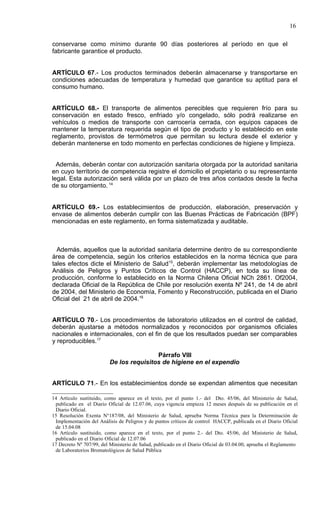 16

conservarse como mínimo durante 90 días posteriores al período en que el
fabricante garantice el producto.


ARTÍCULO 67.- Los productos terminados deberán almacenarse y transportarse en
condiciones adecuadas de temperatura y humedad que garantice su aptitud para el
consumo humano.


ARTÍCULO 68.- El transporte de alimentos perecibles que requieren frío para su
conservación en estado fresco, enfriado y/o congelado, sólo podrá realizarse en
vehículos o medios de transporte con carrocería cerrada, con equipos capaces de
mantener la temperatura requerida según el tipo de producto y lo establecido en este
reglamento, provistos de termómetros que permitan su lectura desde el exterior y
deberán mantenerse en todo momento en perfectas condiciones de higiene y limpieza.


  Además, deberán contar con autorización sanitaria otorgada por la autoridad sanitaria
en cuyo territorio de competencia registre el domicilio el propietario o su representante
legal. Esta autorización será válida por un plazo de tres años contados desde la fecha
de su otorgamiento. 14


ARTÍCULO 69.- Los establecimientos de producción, elaboración, preservación y
envase de alimentos deberán cumplir con las Buenas Prácticas de Fabricación (BPF)
mencionadas en este reglamento, en forma sistematizada y auditable.



  Además, aquellos que la autoridad sanitaria determine dentro de su correspondiente
área de competencia, según los criterios establecidos en la norma técnica que para
tales efectos dicte el Ministerio de Salud15, deberán implementar las metodologías de
Análisis de Peligros y Puntos Críticos de Control (HACCP), en toda su línea de
producción, conforme lo establecido en la Norma Chilena Oficial NCh 2861. Of2004,
declarada Oficial de la República de Chile por resolución exenta Nº 241, de 14 de abril
de 2004, del Ministerio de Economía, Fomento y Reconstrucción, publicada en el Diario
Oficial del 21 de abril de 2004.16


ARTÍCULO 70.- Los procedimientos de laboratorio utilizados en el control de calidad,
deberán ajustarse a métodos normalizados y reconocidos por organismos oficiales
nacionales e internacionales, con el fin de que los resultados puedan ser comparables
y reproducibles.17

                                          Párrafo VIII
                          De los requisitos de higiene en el expendio


ARTÍCULO 71.- En los establecimientos donde se expendan alimentos que necesitan

14 Artículo sustituido, como aparece en el texto, por el punto 1.- del Dto. 45/06, del Ministerio de Salud,
 publicado en el Diario Oficial de 12.07.06, cuya vigencia empieza 12 meses después de su publicación en el
 Diario Oficial.
15 Resolución Exenta N°187/08, del Ministerio de Salud, aprueba Norma Técnica para la Determinación de
 Implementación del Análisis de Peligros y de puntos críticos de control HACCP, publicada en el Diario Oficial
 de 15.04.08
16 Artículo sustituido, como aparece en el texto, por el punto 2.- del Dto. 45/06, del Ministerio de Salud,
 publicado en el Diario Oficial de 12.07.06
17 Decreto Nº 707/99, del Ministerio de Salud, publicado en el Diario Oficial de 03.04.00, aprueba el Reglamento
 de Laboratorios Bromatológicos de Salud Pública
 