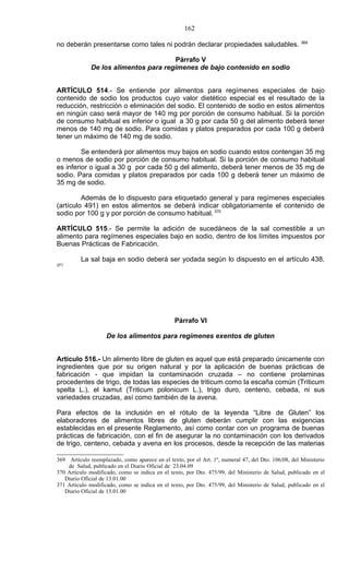 162
                                                                                                     369
no deberán presentarse como tales ni podrán declarar propiedades saludables.

                                       Párrafo V
              De los alimentos para regímenes de bajo contenido en sodio


ARTÍCULO 514.- Se entiende por alimentos para regímenes especiales de bajo
contenido de sodio los productos cuyo valor dietético especial es el resultado de la
reducción, restricción o eliminación del sodio. El contenido de sodio en estos alimentos
en ningún caso será mayor de 140 mg por porción de consumo habitual. Si la porción
de consumo habitual es inferior o igual a 30 g por cada 50 g del alimento deberá tener
menos de 140 mg de sodio. Para comidas y platos preparados por cada 100 g deberá
tener un máximo de 140 mg de sodio.

         Se entenderá por alimentos muy bajos en sodio cuando estos contengan 35 mg
o menos de sodio por porción de consumo habitual. Si la porción de consumo habitual
es inferior o igual a 30 g por cada 50 g del alimento, deberá tener menos de 35 mg de
sodio. Para comidas y platos preparados por cada 100 g deberá tener un máximo de
35 mg de sodio.

         Además de lo dispuesto para etiquetado general y para regímenes especiales
(artículo 491) en estos alimentos se deberá indicar obligatoriamente el contenido de
sodio por 100 g y por porción de consumo habitual. 370

ARTÍCULO 515.- Se permite la adición de sucedáneos de la sal comestible a un
alimento para regímenes especiales bajo en sodio, dentro de los límites impuestos por
Buenas Prácticas de Fabricación.

          La sal baja en sodio deberá ser yodada según lo dispuesto en el artículo 438.
371




                                                Párrafo VI

                    De los alimentos para regímenes exentos de gluten


Artículo 516.- Un alimento libre de gluten es aquel que está preparado únicamente con
ingredientes que por su origen natural y por la aplicación de buenas prácticas de
fabricación - que impidan la contaminación cruzada – no contiene prolaminas
procedentes de trigo, de todas las especies de triticum como la escaña común (Triticum
spelta L.), el kamut (Triticum polonicum L.), trigo duro, centeno, cebada, ni sus
variedades cruzadas, así como también de la avena.

Para efectos de la inclusión en el rótulo de la leyenda “Libre de Gluten” los
elaboradores de alimentos libres de gluten deberán cumplir con las exigencias
establecidas en el presente Reglamento, así como contar con un programa de buenas
prácticas de fabricación, con el fin de asegurar la no contaminación con los derivados
de trigo, centeno, cebada y avena en los procesos, desde la recepción de las materias

369 Artículo reemplazado, como aparece en el texto, por el Art. 1º, numeral 47, del Dto. 106/08, del Ministerio
    de Salud, publicado en el Diario Oficial de 23.04.09
370 Artículo modificado, como se indica en el texto, por Dto. 475/99, del Ministerio de Salud, publicado en el
   Diario Oficial de 13.01.00
371 Artículo modificado, como se indica en el texto, por Dto. 475/99, del Ministerio de Salud, publicado en el
   Diario Oficial de 13.01.00
 