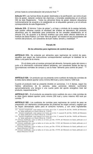 163

primas hasta la comercialización del producto final. 372

Artículo 517, Las harinas libres de gluten destinadas a la panificación, así como el pan
libre de gluten, deberán contener las vitaminas y minerales establecidas en el artículo
350 de este Reglamento. Todos los alimentos libres de gluten deberán etiquetarse
nutricionalmente de acuerdo a lo establecido en el etiquetado general y en el artículo
correspondiente de este Reglamento. 373

Artículo 518.- El término “Libre de gluten” y el logo o símbolo de la espiga tachada,
solo podrán utilizarse cuando el resultado del análisis de laboratorio del producto
alimenticio sea no detectable para prolaminas de los cereales establecidos en el
artículo 516, de acuerdo a la técnica analítica que para estos efectos determine el
Instituto de Salud Pública. La Frase “libre de gluten” se rotulará en las proximidades del
nombre del producto, con caracteres de buen realce, tamaño y visibilidad”. 374


                                                Párrafo VII

                    De los alimentos para regímenes de control de peso


ARTÍCULO 519.- Se entiende por alimentos para regímenes de control de peso,
aquellos que según las instrucciones correspondientes sustituyen la totalidad de la
dieta o una parte de la misma.

        En el rótulo junto al nombre principal del alimento, formando parte del mismo o
junto a la información nutricional deberá señalarse, con caracteres fáciles de leer en
circunstancias normales de compra y uso la frase "alimento para control de peso". 375
376




ARTÍCULO 520.- Un producto que se presente como sustituto de todas las comidas de
la dieta diaria deberá aportar como mínimo 800 kcal y como máximo 1200 kcal.

Cuando el producto total se presente dividido en porciones, 3 ó 4 diarias, según los
hábitos alimenticios de la persona, estas porciones deberán suministrar
aproximadamente una tercera o una cuarta parte del aporte energético total del
producto, respectivamente. 377

ARTÍCULO 521.- Si el producto se presenta como sustituto de una o más comidas de
la dieta diaria deberá aportar como mínimo 200 kcal y como máximo 400 kcal por
comida. 378

ARTÍCULO 522.- Los sustitutos de comidas para regímenes de control de peso se
prepararán con elementos constituyentes de proteínas de origen animal y vegetal que
se hayan demostrado aptos para el consumo humano, y con otros ingredientes
372 Artículo reemplazado, como aparece en el texto, por el Art. 1º, numeral 48, del Dto. 106/08, del Ministerio
    de Salud, publicado en el Diario Oficial de 23.04.09
373 Artículo reemplazado, como aparece en el texto, por el Art. 1º, numeral 49, del Dto. 106/08, del Ministerio
    de Salud, publicado en el Diario Oficial de 23.04.09
374 Artículo reemplazado, como aparece en el texto, por el Art. 1º, numeral 50, del Dto. 106/08, del Ministerio
    de Salud, publicado en el Diario Oficial de 23.04.09
375 Artículo modificado, como se indica en el texto, por Dto. 475/99, del Ministerio de Salud, publicado en el
   Diario Oficial de 13.01.00
376 Artículo modificado, como se indica en el texto, por Dto. 115/03, del Ministerio de Salud, publicado en el
   Diario Oficial de 25.11.03
377 Artículo modificado, como se indica en el texto, por Dto. 475/99, del Ministerio de Salud, publicado en el
   Diario Oficial de 13.01.00
378 Artículo modificado, como se indica en el texto, por Dto. 475/99, del Ministerio de Salud, publicado en el
   Diario Oficial de 13.01.00
 