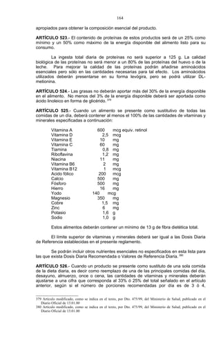 164

apropiados para obtener la composición esencial del producto.

ARTÍCULO 523.- El contenido de proteínas de estos productos será de un 25% como
mínimo y un 50% como máximo de la energía disponible del alimento listo para su
consumo.

         La ingesta total diaria de proteínas no será superior a 125 g. La calidad
biológica de las proteínas no será menor a un 80% de las proteínas del huevo o de la
leche. Para mejorar la calidad de las proteínas podrán añadirse aminoácidos
esenciales pero sólo en las cantidades necesarias para tal efecto. Los aminoácidos
utilizados deberán presentarse en su forma levógira, pero se podrá utilizar DL-
metionina.

ARTÍCULO 524.- Las grasas no deberán aportar más del 30% de la energía disponible
en el alimento. No menos del 3% de la energía disponible deberá ser aportada como
ácido linoleico en forma de glicérido. 379

ARTÍCULO 525.- Cuando un alimento se presente como sustitutivo de todas las
comidas de un día, deberá contener al menos el 100% de las cantidades de vitaminas y
minerales especificadas a continuación:

         Vitamina A                   600     mcg equiv. retinol
         Vitamina D                      2,5 mcg
         Vitamina E                     10    mg
         Vitamina C                     60    mg
         Tiamina                         0,8 mg
         Riboflavina                     1,2 mg
         Niacina                        11    mg
         Vitamina B6                      2   mg
         Vitamina B12                     1   mcg
         Acido fólico                  200    mcg
         Calcio                       500     mg
         Fósforo                      500     mg
         Hierro                         16    mg
         Yodo                       140     mcg
         Magnesio                     350     mg
         Cobre                           1,5 mg
         Zinc                            6    mg
         Potasio                         1,6 g
         Sodio                           1,0 g

         Estos alimentos deberán contener un mínimo de 13 g de fibra dietética total.

       El límite superior de vitaminas y minerales deberá ser igual a las Dosis Diaria
de Referencia establecidas en el presente reglamento.

        Se podrán incluir otros nutrientes esenciales no especificados en esta lista para
las que exista Dosis Diaria Recomendada o Valores de Referencia Diaria. 380

ARTÍCULO 526.- Cuando un producto se presente como sustituto de una sola comida
de la dieta diaria, es decir como reemplazo de una de las principales comidas del día,
desayuno, almuerzo, once o cena, las cantidades de vitaminas y minerales deberán
ajustarse a una cifra que corresponda al 33% ó 25% del total señalado en el artículo
anterior, según si el número de porciones recomendadas por día es de 3 ó 4,


379 Artículo modificado, como se indica en el texto, por Dto. 475/99, del Ministerio de Salud, publicado en el
   Diario Oficial de 13.01.00
380 Artículo modificado, como se indica en el texto, por Dto. 475/99, del Ministerio de Salud, publicado en el
   Diario Oficial de 13.01.00
 