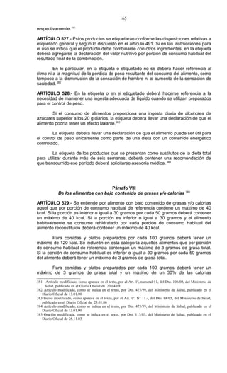 165

respectivamente. 381

ARTÍCULO 527.- Estos productos se etiquetarán conforme las disposiciones relativas a
etiquetado general y según lo dispuesto en el artículo 491. Si en las instrucciones para
el uso se indica que el producto debe combinarse con otros ingredientes, en la etiqueta
deberá agregarse la declaración del valor nutritivo por porción de consumo habitual del
resultado final de la combinación.

         En lo particular, en la etiqueta o etiquetado no se deberá hacer referencia al
ritmo ni a la magnitud de la pérdida de peso resultante del consumo del alimento, como
tampoco a la disminución de la sensación de hambre ni al aumento de la sensación de
saciedad. 382

ARTÍCULO 528.- En la etiqueta o en el etiquetado deberá hacerse referencia a la
necesidad de mantener una ingesta adecuada de líquido cuando se utilizan preparados
para el control de peso.

        Si el consumo de alimentos proporciona una ingesta diaria de alcoholes de
azúcares superior a los 20 g diarios, la etiqueta deberá llevar una declaración de que el
alimento podría tener un efecto laxante.383

        La etiqueta deberá llevar una declaración de que el alimento puede ser útil para
el control de peso únicamente como parte de una dieta con un contenido energético
controlado.

        La etiqueta de los productos que se presentan como sustitutos de la dieta total
para utilizar durante más de seis semanas, deberá contener una recomendación de
que transcurrido ese período deberá solicitarse asesoría médica. 384




                                      Párrafo VIII
                                                                                                 385
             De los alimentos con bajo contenido de grasas y/o calorías

ARTÍCULO 529.- Se entiende por alimento con bajo contenido de grasas y/o calorías
aquel que por porción de consumo habitual de referencia contiene un máximo de 40
kcal. Si la porción es inferior o igual a 30 gramos por cada 50 gramos deberá contener
un máximo de 40 kcal. Si la porción es inferior o igual a 30 gramos y el alimento
habitualmente se consume rehidratado por cada porción de consumo habitual del
alimento reconstituido deberá contener un máximo de 40 kcal.

        Para comidas y platos preparados por cada 100 gramos deberá tener un
máximo de 120 kcal. Se incluirán en esta categoría aquellos alimentos que por porción
de consumo habitual de referencia contengan un máximo de 3 gramos de grasa total.
Si la porción de consumo habitual es inferior o igual a 30 gramos por cada 50 gramos
del alimento deberá tener un máximo de 3 gramos de grasa total.

      Para comidas y platos preparados por cada 100 gramos deberá tener un
máximo de 3 gramos de grasa total y un máximo de un 30% de las calorías

381 Artículo modificado, como aparece en el texto, por el Art. 1º, numeral 51, del Dto. 106/08, del Ministerio de
     Salud, publicado en el Diario Oficial de 23.04.09
382 Artículo modificado, como se indica en el texto, por Dto. 475/99, del Ministerio de Salud, publicado en el
   Diario Oficial de 13.01.00
383 Inciso modificado, como aparece en el texto, por el Art. 1°, N° 11.-, del Dto. 68/05, del Ministerio de Salud,
   publicado en el Diario Oficial de 23.01.06
384 Artículo modificado, como se indica en el texto, por Dto. 475/99, del Ministerio de Salud, publicado en el
   Diario Oficial de 13.01.00
385 Oración modificada, como se indica en el texto, por Dto. 115/03, del Ministerio de Salud, publicado en el
   Diario Oficial de 25.11.03
 