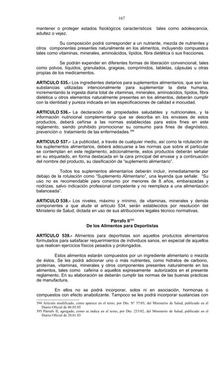 167

mantener o proteger estados fisiológicos característicos                     tales como adolescencia,
adultez o vejez.

           Su composición podrá corresponder a un nutriente, mezcla de nutrientes y
otros componentes presentes naturalmente en los alimentos, incluyendo compuestos
tales como vitaminas, minerales, aminoácidos, lípidos, fibra dietética o sus fracciones.

            Se podrán expender en diferentes formas de liberación convencional, tales
como polvos, líquidos, granulados, grageas, comprimidos, tabletas, cápsulas u otras
propias de los medicamentos.

ARTICULO 535.- Los ingredientes dietarios para suplementos alimentarios, que son las
substancias utilizadas intencionalmente para suplementar la dieta humana,
incrementando la ingesta diaria total de vitaminas, minerales, aminoácidos, lípidos, fibra
dietética u otros elementos naturalmente presentes en los alimentos, deberán cumplir
con la identidad y pureza indicada en las especificaciones de calidad e inocuidad.

ARTICULO 536.- La declaración de propiedades saludables y nutricionales, y la
información nutricional complementaria que se describa en los envases de estos
productos, deberá ceñirse a las normas establecidas para estos fines en este
reglamento, siendo prohibido promocionar su consumo para fines de diagnóstico,
prevención o tratamiento de las enfermedades.394

ARTICULO 537.- La publicidad, a través de cualquier medio, así como la rotulación de
los suplementos alimentarios, deberá adecuarse a las normas que sobre el particular
se contemplan en este reglamento; adicionalmente, estos productos deberán señalar
en su etiquetado, en forma destacada en la cara principal del envase y a continuación
del nombre del producto, su clasificación de “suplemento alimentario”.

            Todos los suplementos alimentarios deberán incluir, inmediatamente por
debajo de la rotulación como “Suplemento Alimentario”, una leyenda que señale: “Su
uso no es recomendable para consumo por menores de 8 años, embarazadas y
nodrizas, salvo indicación profesional competente y no reemplaza a una alimentación
balanceada”.

ARTICULO 538.- Los niveles, máximo y mínimo, de vitaminas, minerales y demás
componentes a que alude el artículo 534, serán establecidos por resolución del
Ministerio de Salud, dictada en uso de sus atribuciones legales técnico normativas.

                                           Párrafo II395
                                De los Alimentos para Deportistas

ARTÍCULO 539.- Alimentos para deportistas son aquellos productos alimentarios
formulados para satisfacer requerimientos de individuos sanos, en especial de aquellos
que realicen ejercicios físicos pesados y prolongados.

         Estos alimentos estarán compuestos por un ingrediente alimentario o mezcla
de éstos. Se les podrá adicionar uno o más nutrientes, como hidratos de carbono,
proteínas, vitaminas, minerales y otros componentes presentes naturalmente en los
alimentos, tales como cafeína o aquellos expresamente autorizados en el presente
reglamento. En su elaboración se deberán cumplir las normas de las buenas prácticas
de manufactura.

       En ellos no se podrá incorporar, solos ni en asociación, hormonas o
compuestos con efecto anabolizante. Tampoco se les podrá incorporar sustancias con
394 Artículo modificado, como aparece en el texto, por Dto. N° 57/05, del Ministerio de Salud, publicado en el
   Diario Oficial de 06.05.05
395 Párrafo II, agregado, como se indica en el texto, por Dto. 253/02, del Ministerio de Salud, publicado en el
   Diario Oficial de 20.01.03
 
