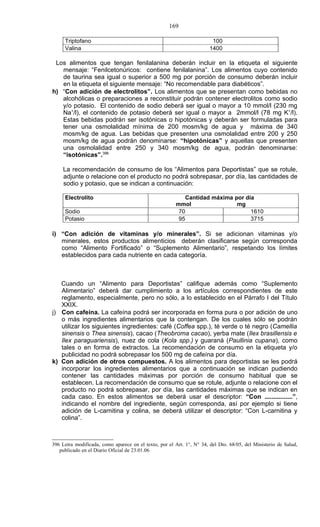 169

     Triptofano                                                         100
     Valina                                                            1400

 Los alimentos que tengan fenilalanina deberán incluir en la etiqueta el siguiente
   mensaje: “Fenilcetonúricos: contiene fenilalanina”. Los alimentos cuyo contenido
   de taurina sea igual o superior a 500 mg por porción de consumo deberán incluir
   en la etiqueta el siguiente mensaje: “No recomendable para diabéticos”.
h) “Con adición de electrolitos”. Los alimentos que se presentan como bebidas no
   alcohólicas o preparaciones a reconstituir podrán contener electrolitos como sodio
   y/o potasio. El contenido de sodio deberá ser igual o mayor a 10 mmol/l (230 mg
   Na+/l), el contenido de potasio deberá ser igual o mayor a 2mmol/l (78 mg K+/l).
   Estas bebidas podrán ser isotónicas o hipotónicas y deberán ser formuladas para
   tener una osmolalidad mínima de 200 mosm/kg de agua y máxima de 340
   mosm/kg de agua. Las bebidas que presenten una osmolalidad entre 200 y 250
   mosm/kg de agua podrán denominarse: “hipotónicas” y aquellas que presenten
   una osmolalidad entre 250 y 340 mosm/kg de agua, podrán denominarse:
   “isotónicas”.396

     La recomendación de consumo de los “Alimentos para Deportistas” que se rotule,
     adjunte o relacione con el producto no podrá sobrepasar, por día, las cantidades de
     sodio y potasio, que se indican a continuación:

     Electrolito                                           Cantidad máxima por día
                                                        mmol                mg
     Sodio                                               70                      1610
     Potasio                                             95                      3715

i) “Con adición de vitaminas y/o minerales”. Si se adicionan vitaminas y/o
   minerales, estos productos alimenticios deberán clasificarse según corresponda
   como “Alimento Fortificado” o “Suplemento Alimentario”, respetando los límites
   establecidos para cada nutriente en cada categoría.



   Cuando un “Alimento para Deportistas” califique además como “Suplemento
   Alimentario” deberá dar cumplimiento a los artículos correspondientes de este
   reglamento, especialmente, pero no sólo, a lo establecido en el Párrafo I del Título
   XXIX.
j) Con cafeína. La cafeína podrá ser incorporada en forma pura o por adición de uno
   o más ingredientes alimentarios que la contengan. De los cuales sólo se podrán
   utilizar los siguientes ingredientes: café (Coffea spp.), té verde o té negro (Camellia
   sinensis o Thea sinensis), cacao (Theobroma cacao), yerba mate (Ilex brasillensis e
   Ilex paraguariensis), nuez de cola (Kola spp.) y guaraná (Paullinia cupana), como
   tales o en forma de extractos. La recomendación de consumo en la etiqueta y/o
   publicidad no podrá sobrepasar los 500 mg de cafeína por día.
k) Con adición de otros compuestos. A los alimentos para deportistas se les podrá
   incorporar los ingredientes alimentarios que a continuación se indican pudiendo
   contener las cantidades máximas por porción de consumo habitual que se
   establecen. La recomendación de consumo que se rotule, adjunte o relacione con el
   producto no podrá sobrepasar, por día, las cantidades máximas que se indican en
   cada caso. En estos alimentos se deberá usar el descriptor: “Con ................”,
   indicando el nombre del ingrediente, según corresponda, así por ejemplo si tiene
   adición de L-carnitina y colina, se deberá utilizar el descriptor: “Con L-carnitina y
   colina”.



396 Letra modificada, como aparece en el texto, por el Art. 1°, N° 34, del Dto. 68/05, del Ministerio de Salud,
   publicado en el Diario Oficial de 23.01.06
 