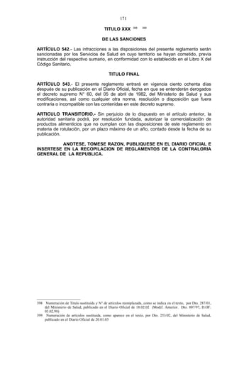 171

                                                             398   399
                                          TITULO XXX

                                         DE LAS SANCIONES

ARTÍCULO 542.- Las infracciones a las disposiciones del presente reglamento serán
sancionadas por los Servicios de Salud en cuyo territorio se hayan cometido, previa
instrucción del respectivo sumario, en conformidad con lo establecido en el Libro X del
Código Sanitario.

                                             TITULO FINAL

ARTÍCULO 543.- El presente reglamento entrará en vigencia ciento ochenta días
después de su publicación en el Diario Oficial, fecha en que se entenderán derogados
el decreto supremo N° 60, del 05 de abril de 1982, del Ministerio de Salud y sus
modificaciones, así como cualquier otra norma, resolución o disposición que fuera
contraria o incompatible con las contenidas en este decreto supremo.

ARTICULO TRANSITORIO.- Sin perjuicio de lo dispuesto en el artículo anterior, la
autoridad sanitaria podrá, por resolución fundada, autorizar la comercialización de
productos alimenticios que no cumplan con las disposiciones de este reglamento en
materia de rotulación, por un plazo máximo de un año, contado desde la fecha de su
publicación.

          ANOTESE, TOMESE RAZON, PUBLIQUESE EN EL DIARIO OFICIAL E
INSERTESE EN LA RECOPILACION DE REGLAMENTOS DE LA CONTRALORIA
GENERAL DE LA REPUBLICA.




398 Numeración de Título sustituida y N° de artículos reemplazada, como se indica en el texto, por Dto. 287/01,
    del Ministerio de Salud, publicado en el Diario Oficial de 18.02.02 (Modif. Anterior. Dto. 807/97, D.OF.
    03.02.98)
399 Numeración de artículos sustituida, como aparece en el texto, por Dto. 253/02, del Ministerio de Salud,
    publicado en el Diario Oficial de 20.01.03
 