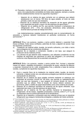 18

     d) Pescados, mariscos y productos del mar y carnes de especies de abasto, de
        aves y los subproductos comestibles de todas estas especies, siempre y cuando
        dichos establecimientos reúnan los siguientes requisitos:21

          -  disponer de un sistema de agua corriente con un estanque que deberá
             abastecerse con al menos 150 litros de agua potable, al inicio de cada
             jornada y cada vez que sea necesario;
          - Disponer de un estanque hermético de recepción de las aguas utilizadas
            cuya capacidad sea igual o mayor a la del estanque de agua limpia; 22
          - Disponer de un sistema de frío, que permita mantener a temperatura de
             refrigeración (0°C - 5°C), los productos alimenticios antes señalados,
             durante toda la jornada de trabajo de la feria.

     Las implementaciones exigidas precedentemente para la comercialización de
pescados y mariscos deberán mantenerse en perfectas condiciones, en forma
permanente.23 24


ARTICULO 74 a.- Los quioscos, casetas y carros podrán elaborar y expender fruta
fresca confitada, frutos secos confitados, palomitas de maíz y algodón de azúcar, bajo
las siguientes condiciones:
a)     Instalación de material sólido, lavable, de tamaño suficiente y con toldo o techo
      para protegerse de las condiciones climáticas.
b) Disponer de un depósito o contenedor, lavable y con tapa, que asegure la
      protección de las materias primas.
c)    Los cilindros de gas deberán estar instalados y ser utilizados cumpliendo con las
      medidas de seguridad que garanticen la salud del trabajador y la comunidad,
      conforme a las disposiciones de la autoridad competente. 25


ARTICULO 74 b.- Los quioscos, casetas y carros podrán freír, hornear y expender
masas sin relleno, vegetales procesados y empanadas de queso, además de elaborar
y expender infusiones de té y café, emparedados fríos y calientes a base de cecinas
cocidas, cumpliendo los siguientes requisitos:

a)    Carro o soporte físico de la instalación de material sólido, lavable, de tamaño
      suficiente. y deberá contar con una estructura protegida que delimite el espacio de
      manipulación de alimentos.
b)    Disponer de un sistema de agua potable corriente mediante un estanque con
      capacidad de provisión mínima de 100 litros, que permita su reabastecimiento
      cada vez que sea necesario, y que asegure el correcto lavado de manos y
      utensilios que se utilicen. Para el lavado de manos deberá contarse con
      lavamanos, jabón y toallas de papel desechables como único sistema de secado.
c)    Disponer de un estanque hermético de recepción de las aguas utilizadas, cuya
      capacidad sea mayor a las del estanque de agua limpia.
d)    Disponer de un sistema de frío que permita mantener la temperatura de
      refrigeración, de las masas, vegetales procesados y cecinas, entre 0° y 5° C y de
      un dispositivo para el control permanente de la temperatura.
e)    Disponer de un depósito o contenedor para las materias primas que no requieran
      refrigeración que asegure mantenerlas protegidas y aisladas del medio ambiente
21 Letra modificada, como aparece en el texto, por Dto. Nº 37/04, del Ministerio de Salud, publicado en el Diario
   Oficial de 05.05.04.- Vigencia: Desde fecha de publicación en el Diario Oficial.
22 Párrafo modificado, como aparece en el texto, por el Art. 1°, I, N° 2.-, del Dto. 214/05, del Ministerio de
   Salud, publicado en el Diario Oficial de 04.02.06
23 Artículo sustituido, como aparece en el texto, por Dto. N° 81/03, del Ministerio de Salud, publicado en el
   Diario Oficial de 24.07.03 (modif.. anterior: Dto. 475/99).
24 Inciso modificado, como aparece en el texto, por Dto. Nº 37/04, del Ministerio de Salud, publicado en el
   Diario Oficial de 05.05.04.- Vigencia: Desde fecha de publicación en el Diario Oficial.
25Artículo agregado, como aparece en el texto, por el Art. 1°,I, N° 3.-, del Dto. 214/05, del Ministerio de Salud,
 publicado en el Diario Oficial de 04.02.06
 