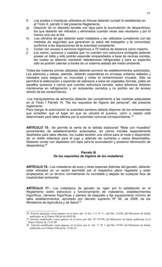 19

f)    Los aceites o mantecas utilizados en frituras deberán cumplir lo establecido en
      el Título X, párrafo V del presente Reglamento.
g)    Disponer de un depósito lavable con tapa para la acumulación de desperdicios,
      los que deberán ser retirados y eliminados cuantas veces sea necesario y por lo
      menos una vez al día.
h)     Los cilindros de gas deberán estar instalados y ser utilizados cumpliendo con las
      medidas de seguridad que garanticen la salud del trabajador y la comunidad,
      conforme a las disposiciones de la autoridad competente.
i)    Contar con acceso a servicios higiénicos a 75 metros de distancia como máximo.
j)    Los carros, quioscos y casetas que no cuenten con estructura protegida deberán
      poseer un toldo y sólo podrán expender emparedados a base de cecinas cocidas,
      las cuales se deberán mantener debidamente refrigeradas y para su expendio
      sólo se podrán calentar a través de un sistema aislado del medio ambiente.

Todas las materias primas utilizadas deberán provenir de establecimientos autorizados.
Los aderezos y salsas, además, deberán expenderse en envases unitarios sellados y
rotulados para asegurar su inocuidad y evitar la contaminación cruzada. Sólo se
permitirá la elaboración y expendio de aderezos a base de vegetales (tomate, palta) en
aquellos quioscos o carros que cuenten estructura cerrada, estos aderezos deberán
mantenerse en refrigeración y en recipientes cerrados y no podrán ser de acceso
directo de los consumidores.

 Los manipuladores de alimentos deberán dar cumplimiento a las medidas estipuladas
en el Título I Párrafo VI. "De los requisitos de higiene del personal", del presente
reglamento.
Para otorgar la autorización la autoridad sanitaria deberá disponer de los antecedentes
que acrediten que el lugar en que se ubicará el quiosco, carro o caseta está
determinado para tales efectos por la autoridad comunal correspondiente. 26


ARTÍCULO 75.- Se permite la venta de la bebida tradicional "Mote con Huesillos"
provenientes de establecimientos autorizados, en carros móviles especialmente
diseñados para tales efectos, los cuales tendrán una vitrina para el mote y dispondrán
de un doble estanque para el jugo y además de cucharas y vasos desechables.
Deberán contar con depósitos con tapa para la acumulación y posterior eliminación de
desperdicios.27

                                           Párrafo IX
                         De los requisitos de higiene de los mataderos


ARTÍCULO 76.- Los mataderos de aves y otras especies distintas del ganado, deberán
estar ubicados en un sector permitido por el respectivo plano regulador y estar
emplazados en un terreno normalmente no inundable y alejado de cualquier foco de
insalubridad ambiental.


ARTÍCULO 77.- Los mataderos de ganado se rigen por lo establecido en el
Reglamento sobre estructura y funcionamiento de mataderos, establecimientos
frigoríficos, cámaras frigoríficas y plantas de desposte y fija equipamiento mínimo de
tales establecimientos, aprobado por decreto supremo Nº 94, de 2008, de los
Ministerios de Agricultura y de Salud.28


26 Artículo agregado, como aparece en el texto, por el Art. 1°,I, N° 3.-, del Dto. 214/05, del Ministerio de Salud,
   publicado en el Diario Oficial de 04.02.06
27 Artículo modificado, como aparece en el texto, por Dto. N° 475/99, del Ministerio de Salud, publicado en el
 Diario Oficial de 13.01.00.
28 Artículo modificado, como aparece en el texto, por el Art. 1º, Nº 1, del Dto. 83/09, del Ministerio de Salud,
   publicado en el Diario Oficial de 25.06.10
 