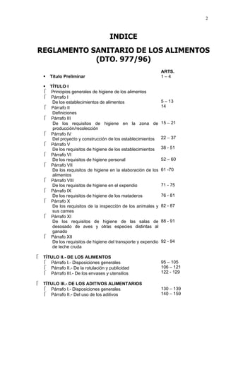 2



                                      INDICE
REGLAMENTO SANITARIO DE LOS ALIMENTOS
            (DTO. 977/96)
                                                                ARTS.
       Título Preliminar                                       1–4

     TÍTULO I
      Principios generales de higiene de los alimentos
      Párrafo I
       De los establecimientos de alimentos                     5 – 13
      Párrafo II                                               14
       Definiciones
      Párrafo III
       De los requisitos de higiene en la zona de               15 – 21
       producción/recolección
      Párrafo IV
       Del proyecto y construcción de los establecimientos      22 – 37
      Párrafo V
       De los requisitos de higiene de los establecimientos     38 - 51
      Párrafo VI
       De los requisitos de higiene personal                    52 – 60
      Párrafo VII
       De los requisitos de higiene en la elaboración de los    61 -70
       alimentos
      Párrafo VIII
       De los requisitos de higiene en el expendio              71 - 75
      Párrafo IX
       De los requisitos de higiene de los mataderos            76 - 81
      Párrafo X
       De los requisitos de la inspección de los animales y     82 - 87
       sus carnes
      Párrafo XI
       De los requisitos de higiene de las salas de             88 - 91
       desosado de aves y otras especies distintas al
       ganado
      Párrafo XII
       De los requisitos de higiene del transporte y expendio   92 - 94
       de leche cruda

   TÍTULO II.- DE LOS ALIMENTOS
     Párrafo I.- Disposiciones generales                       95 – 105
     Párrafo II.- De la rotulación y publicidad                106 – 121
     Párrafo III.- De los envases y utensilios                 122 - 129

   TÍTULO III.- DE LOS ADITIVOS ALIMENTARIOS
     Párrafo I.- Disposiciones generales                       130 – 139
     Párrafo II.- Del uso de los aditivos                      140 – 159
 