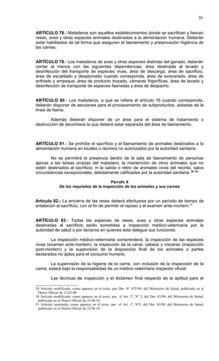 20


ARTÍCULO 78.- Mataderos son aquellos establecimientos donde se sacrifican y faenan
reses, aves y otras especies animales destinadas a la alimentación humana. Deberán
estar habilitados de tal forma que aseguren el faenamiento y preservación higiénica de
las carnes.


ARTÍCULO 79.- Los mataderos de aves y otras especies distintas del ganado, deberán
contar al menos con las siguientes dependencias: área destinada al lavado y
desinfección del transporte de especies vivas, área de descarga, área de sacrificio,
área de escaldado y desplumado cuando corresponda, área de eviscerado, área de
enfriado y empaque, área de producto trozado, cámaras frigoríficas, área de lavado y
desinfección de transporte de especies faenadas y área de despacho.


ARTÍCULO 80.- Los mataderos, a que se refiere el artículo 76 cuando corresponda,
deberán disponer de secciones para el procesamiento de subproductos, aisladas de la
línea de faena.

        Además deberán disponer de un área para el sistema de tratamiento o
destrucción de decomisos la que deberá estar separada del área de faenamiento.



ARTÍCULO 81.- Se prohíbe el sacrificio y el faenamiento de animales destinados a la
alimentación humana en locales o recintos no autorizados por la autoridad sanitaria.

        No se permitirá la presencia dentro de la sala de faenamiento de personas
ajenas a las tareas propias del matadero, la mantención de otros animales que no
estén destinados al sacrificio, ni la salida o retiro de animales vivos del recinto, salvo
circunstancias excepcionales, debidamente calificadas por la autoridad sanitaria. 29 30

                                           Párrafo X
               De los requisitos de la inspección de los animales y sus carnes


Artículo 82.- La encierra de las reses deberá efectuarse por un período de tiempo de
antelación al sacrificio, con el fin de permitir el reposo y el examen ante-mortem.31


ARTÍCULO 83.- Todas las especies de reses, aves y otras especies animales
destinadas al sacrificio serán sometidas a inspección médico-veterinaria por la
autoridad de salud o por terceros en quienes ésta delegue sus funciones.

        La inspección médico-veterinaria comprenderá, la inspección de las especies
vivas (examen ante-mortem), la inspección de la canal, cabeza y vísceras (inspección
post-mortem) y la supervisión de la disposición final de los animales o partes
declarados no aptos para el consumo humano.

        La supervisión de la higiene de la carne, con inclusión de la inspección de la
carne, estará bajo la responsabilidad de un médico veterinario inspector oficial.

          Las técnicas de inspección y el dictamen final respecto de la aptitud para el

29 Artículo modificado, como aparece en el texto, por Dto. N° 475/99, del Ministerio de Salud, publicado en el
 Diario Oficial de 13.01.00
30 Artículo modificado, como aparece en el texto, por el Art. 1º, Nº 2, del Dto. 83/09, del Ministerio de Salud,
 publicado en el Diario Oficial de 25.06.10
31 Artículo sustituido, como aparece en el texto, por el Art. 1º, Nº3, del Dto. 83/09, del Ministerio de Salud,
 publicado en el Diario Oficial de 25.06.10
 