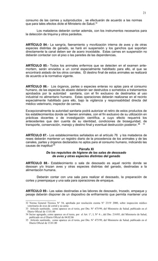 21

consumo de las carnes y subproductos , se efectuarán de acuerdo a las normas
que para tales efectos dicte el Ministerio de Salud.32

        Los mataderos deberán contar además, con los instrumentos necesarios para
la detección de triquina y otros parásitos.


ARTÍCULO 84.- La sangría, faenamiento y movilización interna de aves y de otras
especies distintas de ganado, se hará en suspensión y los ganchos que soportan
directamente la canal deben ser de acero inoxidable. Estas carnes en suspensión no
deberán contactar con el piso o las paredes de las dependencias.


ARTÍCULO 85.- Todos los animales enfermos que se detecten en el examen ante-
mortem, serán enviados a un corral especialmente habilitado para ello, el que se
encontrará aislado de los otros corrales. El destino final de estos animales se realizará
de acuerdo a la normativa vigente.


ARTÍCULO 86.- Los órganos, partes o especies enteras no aptas para el consumo
humano, de las especies de abasto deberán ser destruidos o sometidos a tratamientos
aprobados por la autoridad sanitaria, con el fin exclusivo de destinarlos al uso
industrial no alimentario humano. Estas operaciones deberán realizarse en el recinto
especialmente habilitado para ello, bajo la vigilancia y responsabilidad directa del
médico veterinario, inspector de carnes.

Excepcionalmente la autoridad sanitaria podrá autorizar el retiro de estos productos de
los establecimientos donde se faenen animales, con el fin exclusivo de su utilización en
prácticas docentes o de investigación científica, a cuyo efecto requerirá los
antecedentes que den cuenta de su identidad, condiciones de bioseguridad, de
transporte, conservación, manejo y destino final y eventual destrucción posterior. 33 34


ARTÍCULO 87.- Los establecimientos señalados en el artículo 76 y los mataderos de
reses deberán mantener un registro diario de la procedencia de los animales y de las
canales, partes y órganos declarados no aptos para el consumo humano, indicando las
causas de inaptitud.35
                                     Párrafo XI
               De los requisitos de higiene de las salas de desosado
                   de aves y otras especies distintas del ganado

ARTÍCULO 88.- Establecimiento o sala de desosado es aquel recinto donde se
desosan y/o trozan aves y otras especies distintas del ganado, destinadas a la
alimentación humana.

        Deberán contar con una sala para realizar el desosado, la preparación de
cortes y preempaque y una sala para operaciones de empaque.


ARTÍCULO 89.- Las salas destinadas a las labores de desosado, trozado, empaque y
pesaje deberán disponer de un dispositivo de enfriamiento que permita mantener una

32 Norma General Técnica N° 54, aprobada por        resolución exenta N° 2319/ 2000, sobre inspección médico
 veterinaria de aves de corral y su carne.
33 Artículo sustituido, como aparece en el texto,   por Dto. N° 475/99, del Ministerio de Salud, publicado en el
 Diario Oficial de 13.01.00
34 Inciso agregado, como aparece en el texto, por   el Art. 1°, I, N° 4.-, del Dto. 214/05, del Ministerio de Salud,
   publicado en el Diario Oficial de 04.02.06
35 Artículo sustituido, como aparece en el texto,   por Dto. N° 475/99, del Ministerio de Salud, publicado en el
   Diario Oficial de 13.01.00
 