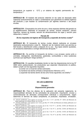 22

temperatura no superior a               12°C y un sistema de registro permanente de
temperatura.36


ARTÍCULO 90.- El traslado del producto obtenido en las salas de desosado debe
realizarse exclusivamente en cajas o contenedores que garanticen la calidad higiénica
del producto y que impidan su contaminación por agentes externos o del propio
envase.


ARTÍCULO 91.- Empacadora de carne de ave u otras especies distintas del ganado es
el establecimiento destinado al envasado de carnes. Incluirá recepción, cámara
frigorífica, cámara de trozado, sección de almacenamiento de cajas y sección para
despuntes y huesos.37
                                      Párrafo XII
     De los requisitos de higiene del transporte y expendio de leches crudas38


ARTÍCULO 92.- El transporte de leches crudas deberá realizarse en envases
destinados exclusivamente a este fin. Deberán ser de material inerte que permita su
fácil lavado y desinfección antes y después de su uso. Sus tapas estarán ajustadas,
sin accesorios destinados a corregir deficiencias del ajuste. 39


ARTÍCULO 93.- Se prohíbe el transporte de leches o sus envases vacíos junto a
animales, detergentes, desinfectantes, pesticidas, combustibles u otras sustancias
químicas que signifiquen riesgo sanitario. 40


ARTÍCULO 94.- En aquellas localidades donde no rijan las disposiciones de la Ley Nº
4869 sobre pasteurización, los productores que expendan directamente al público,
deben cumplir con los siguientes requisitos:
       a) contar con un local de ventas autorizado;
       b) mantener las leches enfriada a temperaturas inferiores a 4°C;
       c) expender las leches dentro de las ocho horas siguientes a la ordeña.41


                                                 TITULO II

                                         DE LOS ALIMENTOS

                                              Párrafo I
                                      Disposiciones generales

ARTÍCULO 95.- Para los efectos de la aplicación del presente reglamento, la
responsabilidad derivada de las actividades de producción, importación, envase y
comercialización de alimentos corresponderá individual o conjuntamente, según
determine el Servicio de Salud competente, al productor, importador, envasador,
36 Artículo modificado, como aparece en el texto, por el Art. 1°, N° 5, del Dto. N° 68/05, del Ministerio de
   Salud, publicado en el Diario Oficial de 23.01.06
37 Artículo modificado, como aparece en el texto, por Dto. N° 115/03, del Ministerio de Salud, publicado en el
   Diario Oficial de 25.11.03
38 Oración modificada, como aparece en el texto, por el Art. 1°,II, N° 1.-, del Dto. 214/05, del Ministerio de
   Salud, publicado en el Diario Oficial de 04.02.06
39 Artículo modificado, como aparece en el texto, por el Art. 1°,II, N° 2.-, del Dto. 214/05, del Ministerio de
   Salud, publicado en el Diario Oficial de 04.02.06
40 Artículo modificado, como aparece en el texto, por el Art. 1°,II, N° 3.-, del Dto. 214/05, del Ministerio de
   Salud, publicado en el Diario Oficial de 04.02.06
41 Artículo modificado, como aparece en el texto, por el Art. 1°,II, N° 4, del Dto. 214/05, del Ministerio de
   Salud, publicado en el Diario Oficial de 04.02.06
 