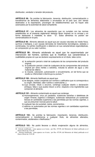 23

distribuidor, vendedor o tenedor del producto.


ARTÍCULO 96.- Se prohibe la fabricación, tenencia, distribución, comercialización o
transferencia de alimentos elaborados o envasados en el país que, aún siendo
destinados a la exportación, provengan de establecimientos que no hayan sido
autorizados por la autoridad de salud competente.


ARTÍCULO 97.- Los alimentos de exportación que no cumplan con las normas
establecidas en el presente reglamento deberán llevar impreso en su envase y en
forma destacada e indeleble, la clave      "Z". Estos alimentos no podrán ser
comercializados en el país.

ARTÍCULO 98.- Alimento alterado es aquel que por causas naturales de índole física,
química o biológica, o por causas derivadas de tratamientos tecnológicos, aisladas o
combinadas, ha sufrido modificación o deterioro en sus características organolépticas,
en composición y/o su valor nutritivo.

ARTÍCULO 99.- Alimento adulterado es aquel que ha experimentado por
intervención del hombre, cambios que le modifican sus características o
cualidades propias sin que se declaren expresamente en el rótulo, tales como:

         a) la extracción parcial o total de cualquiera de los componentes del producto
            original;
         b) la sustitución parcial o total de cualquiera de los componentes del producto
            original por otros inertes o extraños, incluida la adición de agua u otro
            material de relleno;
         c) la mezcla, coloración, pulverización o encubrimiento, en tal forma que se
            oculte su inferioridad o disminuya su pureza. 42

ARTÍCULO 100.- Alimento falsificado es aquel que:
      a) se designe, rotule o expenda con nombre o calificativo que no corresponda a
         su origen, identidad, valor nutritivo o estimulante; y
      b) cuyo envase, rótulo o anuncio, contenga cualquier diseño o declaración
         ambigua, falsa o que pueda inducir a error, respecto a los ingredientes que
         componen el alimento.

ARTÍCULO 101.- Alimento contaminado es aquel que contenga:
      a) microorganismos, virus y/o parásitos, sustancias extrañas o deletéreas de
         origen mineral, orgánico o biológico, sustancias radioactivas y/o sustancias
         tóxicas en cantidades superiores a las permitidas por las normas vigentes, o
         que se presuman nocivas para la salud;
      b) cualquier tipo de suciedad, restos, excrementos;
      c) aditivos no autorizados por las normas vigentes o en cantidades superiores
         a las permitidas.


ARTÍCULO 102.- Se prohibe la fabricación, importación, tenencia, distribución,
comercialización o transferencia a cualquier título, de alimentos alterados,
contaminados, adulterados o falsificados.43


ARTÍCULO 103.- No podrá llevarse a efecto enajenación alguna de alimentos,
42 Artículo modificado, como aparece en el texto, por Dto. 475/99, del Ministerio de Salud, publicado en el
   Diario Oficial de 13.01.00
43 Artículo modificado, como aparece en el texto, por Dto. 475/99, del Ministerio de Salud, publicado en el
   Diario Oficial de 13.01.00
 