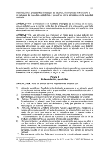 24

materias primas procedentes de rezagos de aduanas, de empresas de transporte o
de salvataje de incendios, catástrofes, y desastres sin la aprobación de la autoridad
sanitaria.


ARTÍCULO 104.- El interesado o el martillero encargado de la subasta en su caso,
deberá solicitar con a lo menos veinte días de anticipación a la enajenación, una visita
de inspección para comprobar el estado sanitario de los productos, acompañando para
el efecto el inventario de los mismos.

ARTÍCULO 105.- Los alimentos que impliquen un riesgo para la salud deberán ser
decomisados por la autoridad sanitaria, pudiendo quedar retenidos bajo custodia de su
dueño o tenedor con prohibición de efectuar su traslado, consumo, expendio o
distribución a cualquier título. Para estos efectos los establecimientos de alimentos
deberán definir un espacio físico suficiente y adecuado para el almacenamiento de
productos alimenticios no aptos para el consumo humano, productos que deberán
constar con una marca clara, inequívoca e indeleble, como por ejemplo, una X de color
rojo u otro signo similar en términos de prohibición.

Estos productos podrán ser destinados a uso industrial no alimentario o alimentación
animal, siempre que su desnaturalización sea autorizada por la autoridad sanitaria
competente y, en caso que ello no sea posible, o no sea de interés de su propietario,
deberán ser destruidos, actuación que también será autorizada, incluyendo su
disposición final en recinto adecuado para ello.

La autorización sanitaria para la desnaturalización deberá concederse expresamente
previo pago del arancel correspondiente, siendo el costo de la operación de cargo del
interesado, o de su propietario o tenedor, según el caso.44

                                             Párrafo II
                                   De la rotulación y publicidad

ARTICULO 106.- Para los efectos de este reglamento se entiende por:

1)    Alimento sucedáneo: Aquel alimento destinado a parecerse a un alimento usual,
     por su textura, aroma, sabor u olor, y que se utiliza como un sustituto completo o
     parcial del alimento al que se parece;
2)    Alimentos desecados: Corresponden a frutas, verduras, hortalizas o leguminosas
     deshidratadas, aun cuando adopten presentaciones farmacéuticas por vía oral;
 3)    Adición: Agregado de uno o más nutrientes o factores alimentarios, por ejemplo
     fibra dietética a un alimento, para fines nutricionales, en una concentración menor
     a un 10% de la Dosis Diaria de Referencia (DDR), por porción de consumo
     habitual para un nutriente particular;
 4)    Alimento, ingrediente y materia alimentaria nuevos: Aquel alimento, ingrediente y
     materia alimentaria obtenido a través de procesos de síntesis físico químicos o a
     través de procesos que ocurren en la naturaleza que no corresponden a
     moléculas o compuestos propios de la alimentación humana conocida;
 5)      Suplementación: Es la adición de nutrientes a la alimentación, con el fin de
     producir un efecto nutricional saludable o fisiológico característico;
6)    Complementación: La adición de nutrientes a un alimento que carece de ellos o
     que los contiene sólo en cantidades mínimas con el propósito de producir un
     efecto nutricional; la complementación comprende los conceptos de adición,
     enriquecimiento o fortificación y suplementación, según el porcentaje del nutriente
     agregado, basado en las Dosis Diarias de Referencia y por porción de consumo
     habitual;
  7) Declaración de nutrientes: Relación o enumeración normalizada del contenido de

44 Artículo reemplazado, como aparece en el texto, por el Art. 1°, N° 6.-, del Dto. N° 68/05, del Ministerio de
   Salud, publicado en el Diario Oficial de 23.01.06
 