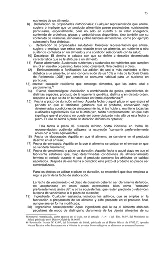 25

     nutrientes de un alimento;
 8)   Declaración de propiedades nutricionales: Cualquier representación que afirme,
     sugiera o implique que un producto alimenticio posee propiedades nutricionales
     particulares, especialmente, pero no sólo en cuanto a su valor energético,
     contenido de proteínas, grasas y carbohidratos disponibles, sino también por su
     contenido de vitaminas, minerales y otros factores alimentarios, como por ejemplo
     colesterol y fibra dietética;
  9) Declaración de propiedades saludables: Cualquier representación que afirme,
     sugiera o implique que existe una relación entre un alimento, un nutriente u otra
     sustancia contenida en un alimento y una condición relacionada con la salud;
 10) Descriptor: El término o palabra con que se define o describe determinada
     característica que se le atribuye a un alimento;
 11) Factor alimentario: Sustancias nutrientes y sustancias no nutrientes que cumplen
     un rol en nuestro organismo, tales como colesterol, fibra dietética y otros;
 12)    Enriquecimiento o fortificación: La adición de uno o más nutrientes o fibra
     dietética a un alimento, en una concentración de un 10% o más de la Dosis Diaria
     de Referencia (DDR) por porción de consumo habitual para un nutriente en
     particular;
13) envase: cualquier recipiente que contenga alimentos, que los cubra total o
     parcialmente.45
 14) Evento biotecnológico: Asociación o combinación de genes, provenientes de
     distintas especies, producto de la ingeniería genética, distinta o en distinto orden,
     respecto a la que se da en la naturaleza en forma espontánea;46
 15) Fecha o plazo de duración mínimo: Aquella fecha o aquel plazo en que expira el
      período en que el fabricante garantiza que el producto, conservado bajo
      determinadas condiciones de almacenamiento, si las hubiera, mantiene todas las
      cualidades significativas que se le atribuyen, tácita o explícitamente, sin que esto
      signifique que el producto no puede ser comercializado más allá de esta fecha o
      plazo. El uso de fecha o plazo de duración mínimo es optativo;

         Esta fecha o plazo de duración mínimo podrá indicarse en forma de
      recomendación pudiendo utilizarse la expresión "consumir preferentemente
      antes de" u otras equivalentes;
16) Fecha de elaboración: Aquélla en que el alimento se convierte en el producto
    descrito en el envase;
17) Fecha de envasado: Aquélla en la que el alimento se coloca en el envase en que
    se venderá finalmente;
18) Fecha de vencimiento o plazo de duración: Aquella fecha o aquel plazo en que el
    fabricante establece que, bajo determinadas condiciones de almacenamiento
    termina el período durante el cual el producto conserva los atributos de calidad
    esperados. Después de esa fecha o cumplido este plazo el producto no puede ser
    comercializado.

      Para los efectos de utilizar el plazo de duración, se entenderá que éste empieza a
      regir a partir de la fecha de elaboración.

    La fecha de vencimiento o el plazo de duración deberán ser claramente definidos,
    no aceptándose en estos casos expresiones tales como "consumir
    preferentemente antes de", u otras equivalentes, que resten precisión o relativicen
    la fecha de vencimiento o el plazo de duración;
19) Ingrediente: Cualquier sustancia, incluidos los aditivos, que se emplee en la
    fabricación o preparación de un alimento y esté presente en el producto final,
    aunque sea en forma modificada;
 20) Ingrediente caracterizante: Aquel ingrediente que le da al alimento atributos
    peculiares de modo de distinguirlo claramente de los demás alimentos de su
45Numeral reemplazado, como aparece en el texto, por el artículo 1°, N° 1 del Dto. 58/07, del Ministerio de
 Salud, publicado en el Diario Oficial de 16.06.07
46 Resolución Exenta Nº 83/07, del Ministerio de Salud, publicada en el Diario Oficial de 07.07.07, aprueba
 Norma Técnica sobre Incorporación a Nómina de eventos Biotecnológicos en alimentos de consumo humano
 